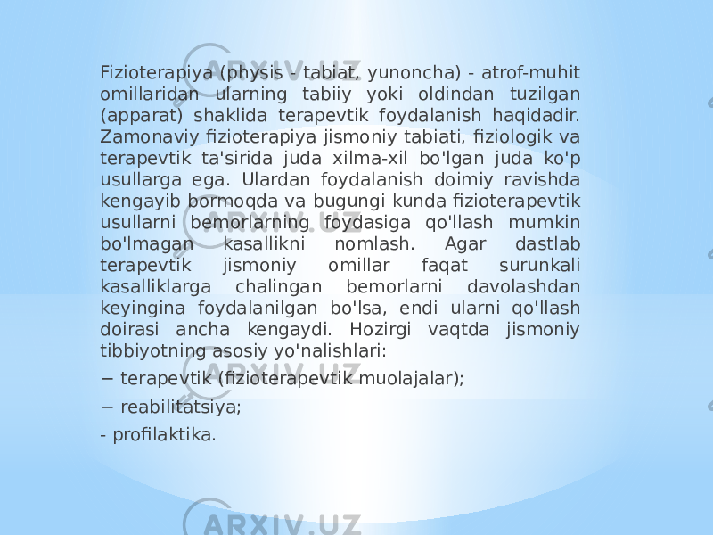 Fizioterapiya (physis - tabiat, yunoncha) - atrof-muhit omillaridan ularning tabiiy yoki oldindan tuzilgan (apparat) shaklida terapevtik foydalanish haqidadir. Zamonaviy fizioterapiya jismoniy tabiati, fiziologik va terapevtik ta&#39;sirida juda xilma-xil bo&#39;lgan juda ko&#39;p usullarga ega. Ulardan foydalanish doimiy ravishda kengayib bormoqda va bugungi kunda fizioterapevtik usullarni bemorlarning foydasiga qo&#39;llash mumkin bo&#39;lmagan kasallikni nomlash. Agar dastlab terapevtik jismoniy omillar faqat surunkali kasalliklarga chalingan bemorlarni davolashdan keyingina foydalanilgan bo&#39;lsa, endi ularni qo&#39;llash doirasi ancha kengaydi. Hozirgi vaqtda jismoniy tibbiyotning asosiy yo&#39;nalishlari: − terapevtik (fizioterapevtik muolajalar); − reabilitatsiya; - profilaktika. 