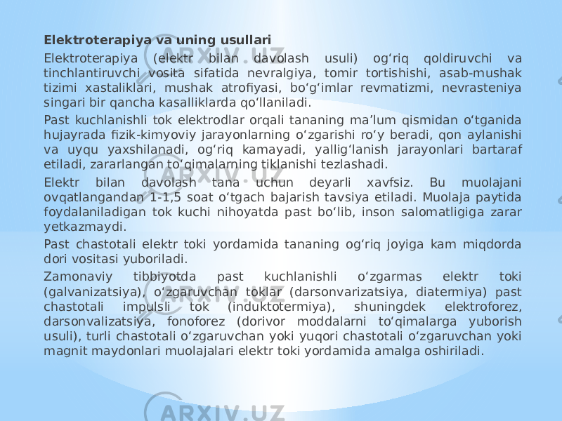 Elektroterapiya va uning usullari Elektroterapiya (elektr bilan davolash usuli) og‘riq qoldiruvchi va tinchlantiruvchi vosita sifatida nevralgiya, tomir tortishishi, asab-mushak tizimi xastaliklari, mushak atrofiyasi, bo‘g‘imlar revmatizmi, nevrasteniya singari bir qancha kasalliklarda qo‘llaniladi. Past kuchlanishli tok elektrodlar orqali tananing ma’lum qismidan o‘tganida hujayrada fizik-kimyoviy jarayonlarning o‘zgarishi ro‘y beradi, qon aylanishi va uyqu yaxshilanadi, og‘riq kamayadi, yallig‘lanish jarayonlari bartaraf etiladi, zararlangan to‘qimalarning tiklanishi tezlashadi. Elektr bilan davolash tana uchun deyarli xavfsiz. Bu muolajani ovqatlangandan 1-1,5 soat o‘tgach bajarish tavsiya etiladi. Muolaja paytida foydalaniladigan tok kuchi nihoyatda past bo‘lib, inson salomatligiga zarar yetkazmaydi. Past chastotali elektr toki yordamida tananing og‘riq joyiga kam miqdorda dori vositasi yuboriladi. Zamonaviy tibbiyotda past kuchlanishli o‘zgarmas elektr toki (galvanizatsiya), o‘zgaruvchan toklar (darsonvarizatsiya, diatermiya) past chastotali impulsli tok (induktotermiya), shuningdek elektroforez, darsonvalizatsiya, fonoforez (dorivor moddalarni to‘qimalarga yuborish usuli), turli chastotali o‘zgaruvchan yoki yuqori chastotali o‘zgaruvchan yoki magnit maydonlari muolajalari elektr toki yordamida amalga oshiriladi. 