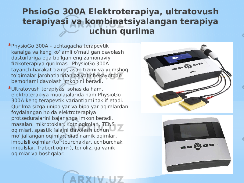 PhsioGo 300A Elektroterapiya, ultratovush terapiyasi va kombinatsiyalangan terapiya uchun qurilma * PhysioGo 300A - uchtagacha terapevtik kanalga va keng ko&#39;lamli o&#39;rnatilgan davolash dasturlariga ega bo&#39;lgan eng zamonaviy fizikoterapiya qurilmasi. PhysioGo 300A tayanch-harakat tizimi, asab tizimi va yumshoq to&#39;qimalar jarohatlaridan aziyat chekayotgan bemorlarni davolash imkonini beradi. * Ultratovush terapiyasi sohasida ham, elektroterapiya muolajalarida ham PhysioGo 300A keng terapevtik variantlarni taklif etadi. Qurilma sizga unipolyar va bipolyar oqimlardan foydalangan holda elektroterapiya protseduralarini bajarishga imkon beradi, masalan: mikrotoklar, Kotz oqimlari, TENS oqimlari, spastik falajni davolash uchun mo&#39;ljallangan oqimlar, diadinamik oqimlar, impulsli oqimlar (to&#39;rtburchaklar, uchburchak impulslar, Trabert oqimi), tonoliz, galvanik oqimlar va boshqalar. 