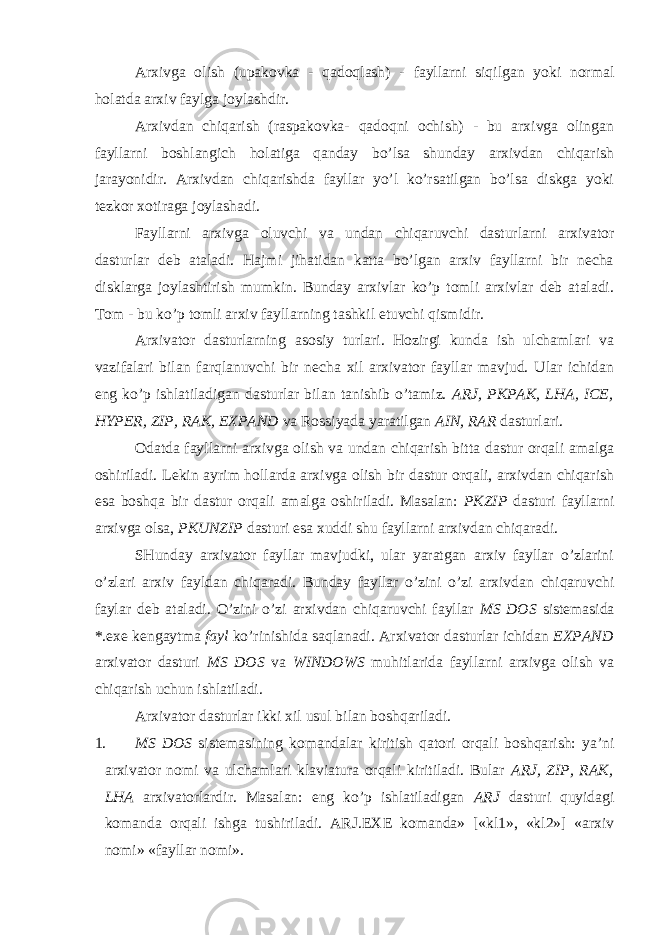 Arxivga olish (upakovka - qadoqlash) - fayllarni siqilgan yoki normal holatda arxiv faylga joylashdir. Arxivdan chiqarish (raspakovka- qadoqni ochish) - bu arxivga olingan fayllarni boshlangich holatiga qanday bo’lsa shunday arxivdan chiqarish jarayonidir. Arxivdan chiqarishda fayllar yo’l ko’rsatilgan bo’lsa diskga yoki tezkor xotiraga joylashadi. Fayllarni arxivga oluvchi va undan chiqaruvchi dasturlarni arxivator dasturlar deb ataladi. Hajmi jihatidan katta bo’lgan arxiv fayllarni bir necha disklarga joylashtirish mumkin. Bunday arxivlar ko’p tomli arxivlar deb ataladi. Tom - bu ko’p tomli arxiv fayllarning tashkil etuvchi qismidir. Arxivator dasturlarning asosiy turlari. Hozirgi kunda ish ulchamlari va vazifalari bilan farqlanuvchi bir necha xil arxivator fayllar mavjud. Ular ichidan eng ko’p ishlatiladigan dasturlar bilan tanishib o’tamiz. ARJ, PKPAK, LHA, ICE, HYPER, ZIP, RAK, EXPAND va Rossiyada yaratilgan AIN, RAR dasturlari. Odatda fayllarni arxivga olish va undan chiqarish bitta dastur orqali amalga oshiriladi. Lekin ayrim hollarda arxivga olish bir dastur orqali, arxivdan chiqarish esa boshqa bir dastur orqali amalga oshiriladi. Masalan: PKZIP dasturi fayllarni arxivga olsa, PKUNZIP dasturi esa xuddi shu fayllarni arxivdan chiqaradi. SHunday arxivator fayllar mavjudki, ular yaratgan arxiv fayllar o’zlarini o’zlari arxiv fayldan chiqaradi. Bunday fayllar o’zini o’zi arxivdan chiqaruvchi faylar deb ataladi. O’zini o’zi arxivdan chiqaruvchi fayllar MS DOS sistemasida *.exe kengaytma fayl ko’rinishida saqlanadi. Arxivator dasturlar ichidan EXPAND arxivator dasturi MS DOS va WINDOWS muhitlarida fayllarni arxivga olish va chiqarish uchun ishlatiladi. Arxivator dasturlar ikki xil usul bilan boshqariladi. 1. MS DOS sistemasining komandalar kiritish qatori orqali boshqarish: ya’ni arxivator nomi va ulchamlari klaviatura orqali kiritiladi. Bular ARJ, ZIP, RAK, LHA arxivatorlardir. Masalan: eng ko’p ishlatiladigan ARJ dasturi quyidagi komanda orqali ishga tushiriladi. ARJ . EXE komanda» [«kl1», «kl2»] «arxiv nomi» «fayllar nomi». 