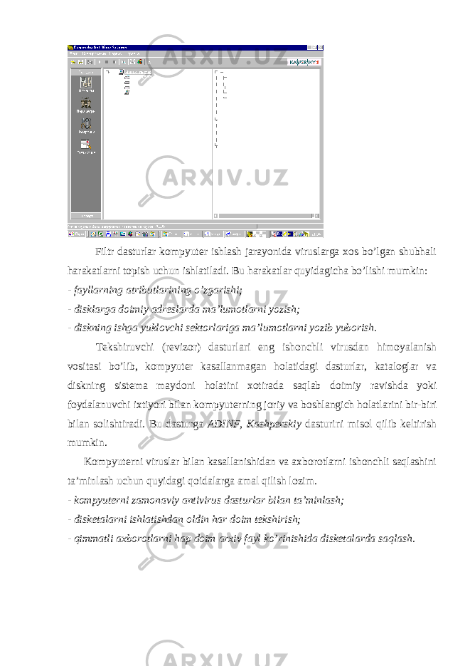 Filtr dasturlar kompyuter ishlash jarayonida viruslarga xos bo’lgan shubhali harakatlarni topish uchun ishlatiladi. Bu harakatlar quyidagicha bo’lishi mumkin: - fayllarning atributlarining o’zgarishi; - disklarga doimiy adreslarda ma’lumotlarni yozish; - diskning ishga yuklovchi sektorlariga ma’lumotlarni yozib yuborish. Tekshiruvchi (revizor) dasturlari eng ishonchli virusdan himoyalanish vositasi bo’lib, kompyuter kasallanmagan holatidagi dasturlar, kataloglar va diskning sistema maydoni holatini xotirada saqlab doimiy ravishda yoki foydalanuvchi ixtiyori bilan kompyuterning joriy va boshlangich holatlarini bir-biri bilan solishtiradi. Bu dasturga ADINF , Kashperskiy dasturini misol qilib keltirish mumkin. Kompyuterni viruslar bilan kasallanishidan va axborotlarni ishonchli saqlashini ta’minlash uchun quyidagi qoidalarga amal qilish lozim. - kompyuterni zamonaviy antivirus dasturlar bilan ta’minlash; - disketalarni ishlatishdan oldin har doim tekshirish; - qimmatli axborotlarni hap doim arxiv fayl ko’rinishida disketalarda saqlash. 