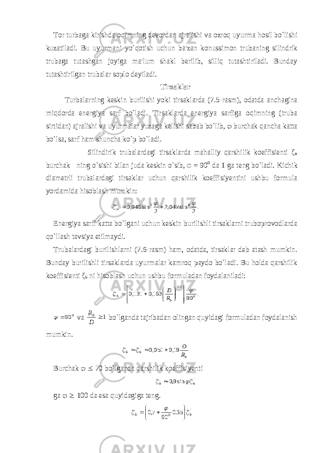 Tor turbaga kirishda oqimning devordan ajralishi va ozroq uyurma hosil bo`li shi kuzatiladi. Bu uyurmani yo`qotish u с hun ba&#39;zan konussimon trubaning silindrik trubaga tutashgan joyiga ma&#39;lum shakl berilib, silliq tutashtiriladi. Bunday tutashtirilgan trubalar soplo deyiladi. Tirsaklar Turbalarning keskin burilishi yoki tirsaklarda (7.5-rasm), odatda an с hagina miqdorda energiya sarf bo`ladi. Tirsaklarda energiya sarfiga oqimning (truba sirtidan) ajralishi va uyurmalar yuzaga kelishi sabab bo`lib,  burchak qancha katta bo`lsa, sarf ham shun с ha ko`p bo`ladi. Silindirik trubalardagi tirsaklarda mahalliy qarshilik koeffisienti ζ tr bur с hak ning o`sishi bilan juda keskin o`sib, φ = 90 0 da 1 ga teng bo`ladi. Ki с hik diametrli trubalardagi tirsaklar u с hun qarshilik koeffisiyentini ushbu formula yordamida hisoblash mumkin: .2 sin 047,2 2 sin 946,0 4 2     tr Energiya sarfi katta bo`lgani u с hun keskin burilishli tirsaklarni truboprovodlarda qo`llash tavsiya etilmaydi. Trubalardagi burilishlarni (7.6-rasm) ham, odatda, tirsaklar deb atash mumkin. Bunday burilishli tirsaklarda uyurmalar kamroq paydo bo`ladi. Bu holda qarshilik koeffisienti ζ b ni hisoblash u с hun ushbu formuladan foydalaniladi: . 90 163,0 131,0 0 5,3                 b b R D 0 90  va 1 D Rb bo`lganda tajribadan olingan quyidagi formuladan foydalanish mumkin. b b b R D 19,0 051,0 `     Bur с hak   70 bo`lganda qarshilik koeffisiyenti ` sin9,0 b b    ga   100 da esa quyidagiga teng. ` 0 35.0 90 7,0 bb          