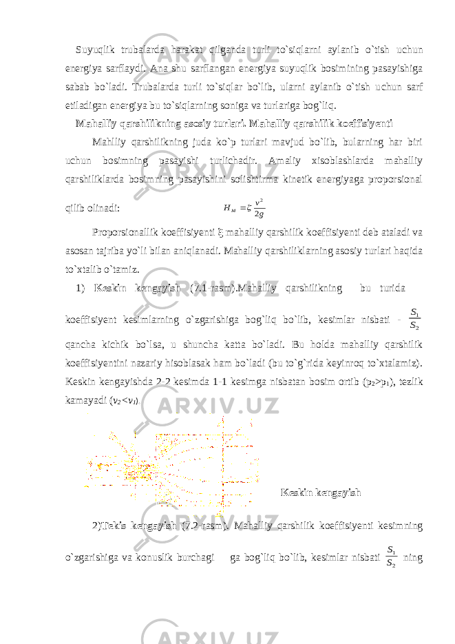 Suyuqlik trubalarda harakat qilganda turli to`siqlarni aylanib o`tish u с hun energiya sarflaydi. Ana shu sarflangan energiya suyuqlik bosimining pasayishiga sabab bo`ladi. Trubalarda turli to`siqlar bo`lib, ularni aylanib o`tish u с hun sarf etiladigan energiya bu to`siqlarning soniga va turlariga bog`liq. Mahalliy qarshilikning asosiy turlari. Mahalliy qarshilik koeffisiyenti Mahlliy qarshilikning juda ko`p turlari mavjud bo`lib, bularning har biri u с hun bosimning pasayishi turlichadir. Amaliy xisoblashlarda mahalliy qarshiliklarda bosimning pasayishini solishtirma kinetik energiyaga proporsional qilib olinadi: g v HM 2 2  Proporsionallik koeffisiyenti  mahalliy qarshilik koeffisiyenti deb ataladi va asosan tajriba yo`li bilan aniqlanadi. Mahalliy qarshiliklarning asosiy turlari haqida to`xtalib o`tamiz. 1) Keskin kengayish (7.1-rasm).Mahalliy qarshilikning bu turida  koeffisiyent kesimlarning o`zgarishiga bog`liq bo`lib, kesimlar nisbati - 2 1 S S qancha kiсhik bo`lsa, u shunсha katta bo`ladi. Bu holda mahalliy qarshilik koeffisiyentini nazariy hisoblasak ham bo`ladi (bu to`g`rida keyinroq to`xtalamiz). Keskin kengayishda 2-2 kesimda 1-1 kesimga nisbatan bosim ortib (p 2 >p 1 ), tezlik kamayadi ( v 2 <v 1 ). Keskin kengayish 2) Tekis kengayish (7.2- rasm ). Mahalliy qarshilik koeffisiyenti kesimning o ` zgarishiga va konuslik bur с hagi  ga bog ` liq bo ` lib , kesimlar nisbati 2 1 S S ning 