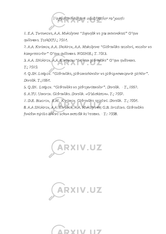 Foydalaniladigan adabiyotlar ro’yxati : 1. E.A. Tursunova, A.A. Mukolyans “Suyuqlik va gaz mexanikasi” O’quv qullanma. ToshDTU.; 2014. 2. A.A. Karimov, A.A. Shokirov, A.A. Mukolyans “Gidravlika asoslari, naoslar va kompressorlar” O’quv qullanma. NOSHIR.; T. 2013. 3. A.A. SHokirov, A.A. Karimov. “Ixcham gidravlika” O’quv qullanma. T. ; 2010. 4. Q.SH. Latipov . “ Gidravlika, gidromashinalar va gidropnevmoyurit - gichlar ” . Darslik. T. ; 1994. 5. Q.SH. Latipov. “Gidravlika va gidroyuritmalar”. D arslik. - T., 1992 . 6. A.YU. Umarov . Gidravlika. Darslik. « O’ zbekiston». T. ; 2002. 7. D.R. Bozorov , R.M. Karimov . Gidravlika asoslari. Darslik. T. ; 2004. 8. A.A SHokirov, A.A. Karimov, A.A. Mukolyants , G.B. Isroilova. Gidravlika fanidan tajriba ishlari uchun metodik k o’ rsatma. - T . : 2008. 