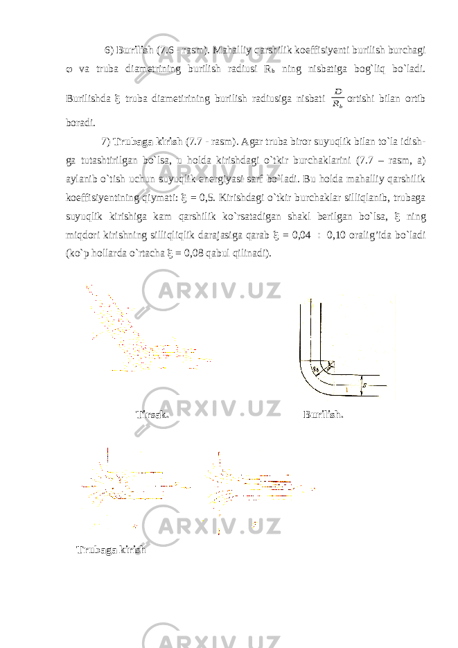  6) Burilish (7.6 - rasm). Mahalliy qarshilik koeffisiyenti burilish bur с hagi  va truba diametrining burilish radiusi R b ning nisbatiga bog`liq bo`ladi. Burilishda  truba diametirining burilish radiusiga nisbati bR D ortishi bilan ortib boradi. 7) Trubaga kirish (7.7 - rasm). Agar truba biror suyuqlik bilan to`la idish - ga tutashtirilgan bo`lsa, u holda kirishdagi o`tkir bur с haklarini (7.7 – rasm, a) aylanib o`tish u с hun suyuqlik energiyasi sarf bo`ladi. Bu holda mahalliy qarshilik koeffisiyentining qiymati:  = 0,5. Kirishdagi o`tkir bur с haklar silliqlanib, trubaga suyuqlik kirishiga kam qarshilik ko`rsatadigan shakl berilgan bo`lsa,  ning miqdori kirishning silliqliqlik darajasiga qarab  = 0,04  0,10 oralig’ida bo`ladi (ko`p hollarda o`rta с ha  = 0,08 qabul qilinadi). Tirsak. Burilish. Trubaga kirish 