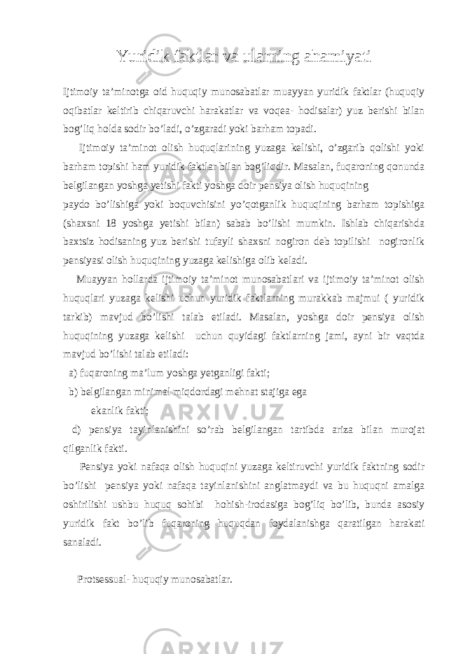 Yuridik faktlar va ularning ahamiyati Ijtimoiy ta’minotga oid huquqiy munosabatlar muayyan yuridik faktlar (huquqiy oqibatlar keltirib chiqaruvchi harakatlar va voqea- hodisalar) yuz berishi bilan bog’liq holda sodir bo’ladi, o’zgaradi yoki barham topadi. Ijtimoiy ta’minot olish huquqlarining yuzaga kelishi, o’zgarib qolishi yoki barham topishi ham yuridik faktlar bilan bog’liqdir. Masalan, fuqaroning qonunda belgilangan yoshga yetishi fakti yoshga doir pensiya olish huquqining paydo bo’lishiga yoki boquvchisini yo’qotganlik huquqining barham topishiga (shaxsni 18 yoshga yetishi bilan) sabab bo’lishi mumkin. Ishlab chiqarishda baxtsiz hodisaning yuz berishi tufayli shaxsni nogiron deb topilishi nogironlik pensiyasi olish huquqining yuzaga kelishiga olib keladi. Muayyan hollarda ijtimoiy ta’minot munosabatlari va ijtimoiy ta’minot olish huquqlari yuzaga kelishi uchun yuridik faktlarning murakkab majmui ( yuridik tarkib) mavjud bo’lishi talab etiladi. Masalan, yoshga doir pensiya olish huquqining yuzaga kelishi uchun quyidagi faktlarning jami, ayni bir vaqtda mavjud bo’lishi talab etiladi: a) fuqaroning ma’lum yoshga yetganligi fakti; b) belgilangan minimal miqdordagi mehnat stajiga ega ekanlik fakti; d) pensiya tayinlanishini so’rab belgilangan tartibda ariza bilan murojat qilganlik fakti. Pensiya yoki nafaqa olish huquqini yuzaga keltiruvchi yuridik faktning sodir bo’lishi pensiya yoki nafaqa tayinlanishini anglatmaydi va bu huquqni amalga oshirilishi ushbu huquq sohibi hohish-irodasiga bog’liq bo’lib, bunda asosiy yuridik fakt bo’lib fuqaroning huquqdan foydalanishga qaratilgan harakati sanaladi. Protsessual- huquqiy munosabatlar. 