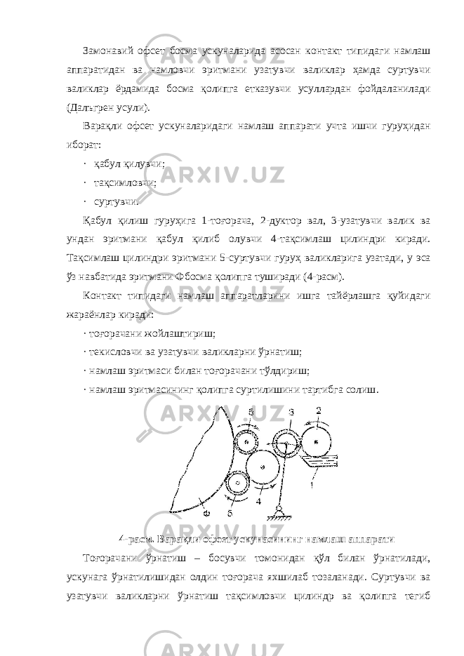 Замонавий офсет босма ускуналарида асосан контакт типидаги намлаш аппаратидан ва намловчи эритмани узатувчи валиклар ҳамда суртувчи валиклар ёрдамида босма қолипга етказувчи усуллардан фойдаланилади (Далъгрен усули). Варақли офсет ускуналаридаги намлаш аппарати учта ишчи гуруҳидан иборат: · қабул қилувчи; · тақсимловчи; · суртувчи. Қабул қилиш гуруҳига 1-тоғорача, 2-дуктор вал, 3-узатувчи валик ва ундан эритмани қабул қилиб олувчи 4-тақсимлаш цилиндри киради. Тақсимлаш цилиндри эритмани 5-суртувчи гуруҳ валикларига узатади, у эса ўз навбатида эритмани Фбосма қолипга туширади (4-расм). Контакт типидаги намлаш аппаратларини ишга тайёрлашга қуйидаги жараёнлар киради: · тоғорачани жойлаштириш; · текисловчи ва узатувчи валикларни ўрнатиш; · намлаш эритмаси билан тоғорачани тўлдириш; · намлаш эритмасининг қолипга суртилишини тартибга солиш . 4-расм. Варақли офсет ускунасининг намлаш аппарати Тоғорачани ўрнатиш – босувчи томонидан қўл билан ўрнатилади, ускунага ўрнатилишидан олдин тоғорача яхшилаб тозаланади. Суртувчи ва узатувчи валикларни ўрнатиш тақсимловчи цилиндр ва қолипга тегиб 