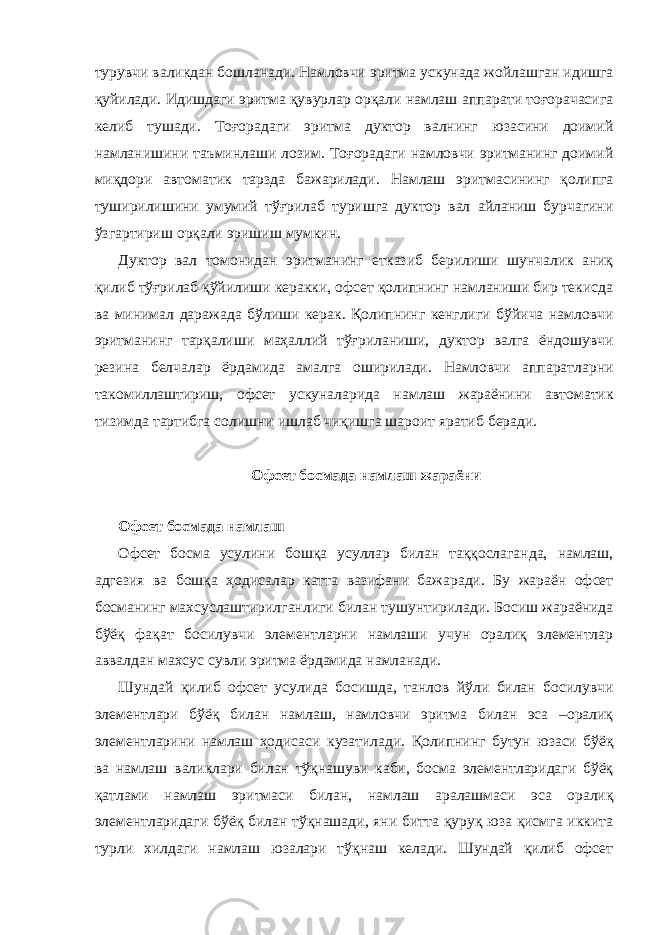 турувчи валикдан бошланади. Намловчи эритма ускунада жойлашган идишга қуйилади. Идишдаги эритма қувурлар орқали намлаш аппарати тоғорачасига келиб тушади. Тоғорадаги эритма дуктор валнинг юзасини доимий намланишини таъминлаши лозим. Тоғорадаги намловчи эритманинг доимий миқдори автоматик тарзда бажарилади. Намлаш эритмасининг қолипга туширилишини умумий тўғрилаб туришга дуктор вал айланиш бурчагини ўзгартириш орқали эришиш мумкин. Дуктор вал томонидан эритманинг етказиб берилиши шунчалик аниқ қилиб тўғрилаб қўйилиши керакки, офсет қолипнинг намланиши бир текисда ва минимал даражада бўлиши керак. Қолипнинг кенглиги бўйича намловчи эритманинг тарқалиши маҳаллий тўғриланиши, дуктор валга ёндошувчи резина белчалар ёрдамида амалга оширилади. Намловчи аппаратларни такомиллаштириш, офсет ускуналарида намлаш жараёнини автоматик тизимда тартибга солишни ишлаб чиқишга шароит яратиб беради. Офсет босмада намлаш жараёни Офсет босмада намлаш Офсет босма усулини бошқа усуллар билан таққослаганда, намлаш, адгезия ва бошқа ҳодисалар катта вазифани бажаради. Бу жараён офсет босманинг махсуслаштирилганлиги билан тушунтирилади. Босиш жараёнида бўёқ фақат босилувчи элементларни намлаши учун оралиқ элементлар аввалдан махсус сувли эритма ёрдамида намланади. Шундай қилиб офсет усулида босишда, танлов йўли билан босилувчи элементлари бўёқ билан намлаш, намловчи эритма билан эса –оралиқ элементларини намлаш ҳодисаси кузатилади. Қолипнинг бутун юзаси бўёқ ва намлаш валиклари билан тўқнашуви каби, босма элементларидаги бўёқ қатлами намлаш эритмаси билан, намлаш аралашмаси эса оралиқ элементларидаги бўёқ билан тўқнашади, яни битта қуруқ юза қисмга иккита турли хилдаги намлаш юзалари тўқнаш келади. Шундай қилиб офсет 