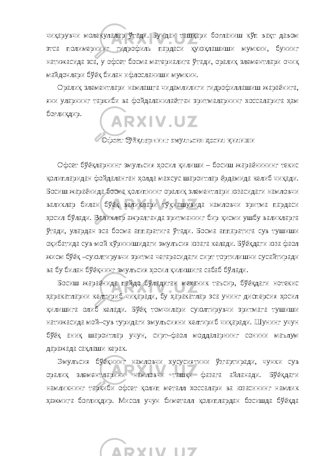 чиқарувчи молекулалар ўтади. Бундан ташқари боғланиш кўп вақт давом этса полимернинг гидрофиль пардаси қуюқлашиши мумкин, бунинг натижасида эса, у офсет босма материалига ўтади, оралиқ элементлари очиқ майдонлари бўёқ билан ифлосланиши мумкин. Оралиқ элементлари намлашга чидамлилиги гидрофиллашиш жараёнига, яни уларнинг таркиби ва фойдаланилаётган эритмаларнинг хоссаларига ҳам боғлиқдир. Офсет бўёқларнинг эмулъсия ҳосил қилиши Офсет бўёқларнинг эмулъсия ҳосил қилиши – босиш жараёнининг текис қолипларидан фойдаланган ҳолда махсус шароитлар ёрдамида келиб чиқади. Босиш жараёнида босма қолипнинг оралиқ элементлари юзасидаги намловчи валиклар билан бўёқ валиклари тўқнашувида намловчи эритма пардаси ҳосил бўлади. Валиклар ажралганда эритманинг бир қисми ушбу валикларга ўтади, улардан эса босма аппаратига ўтади. Босма аппаратига сув тушиши оқибатида сув-мой кўринишидаги эмулъсия юзага келади. Бўёқдаги юза фаол жисм бўёқ –суюлтирувчи эритма чегарасидаги сирт тортилишни сусайтиради ва бу билан бўёқнинг эмулъсия ҳосил қилишига сабаб бўлади. Босиш жараёнида пайдо бўладиган механик таъсир, бўёқдаги нотекис ҳаракатларни келтириб чиқаради, бу ҳаракатлар эса унинг дисперсия ҳосил қилишига олиб келади. Бўёқ томчилари суюлтирувчи эритмага тушиши натижасида мой–сув туридаги эмулъсияни келтириб чиқаради. Шунинг учун бўёқ аниқ шароитлар учун, сирт–фаол моддаларнинг сонини маълум даражада сақлаши керак. Эмулъсия бўёқнинг намловчи хусусиятини ўзгартиради, чунки сув оралиқ элементларини намловчи ташқи фазага айланади. Бўёқдаги намликнинг таркиби офсет қолип металл хоссалари ва юзасининг намлик ҳажмига боғлиқдир. Мисол учун биметалл қолиплардан босишда бўёқда 