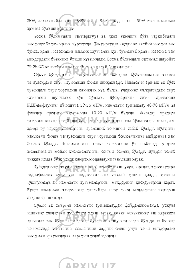 25%, алюминийларида - 35% гача, пўлатларидан эса - 30% гача намловчи эритма бўлиши мумкин. Босма бўлимидаги температура ва ҳаво намлиги бўёқ таркибидаги намликга ўз таъсирини кўрсатади. Температура юқори ва нисбий намлик кам бўлса, қолип юзасидаги намлик шунчалик кўп буғланиб қолип юзасига кам миқдордаги бўёқнинг ўтиши кузатилади. Босма бўлимдаги оптимал шаройит 20-25 0C ва нисбий намлик 55 фоиз қилиб белгиланган. Офсет бўёқларининг эмулъсияланиш босқичи бўёқ-намловчи эритма чегарасидаги сирт тортилиши билан аниқланади. Намловчи эритма ва бўёқ орасидаги сирт тортилиш қанчалик кўп бўлса, уларнинг чегарасидаги сирт тортилиш шунчалик кўп бўлади. Бўёқларнинг сирт тортилиши К.Шлепфернинг айтишича 30-36 мН/м, намловчи эритмалар 40-70 мН/м ва фазалар оралиғи чегарасида 10-20 мН/м бўлади. Фазалар оралиғи тортилишининг пасайиши белгиланган чегарадан кам бўлмаслиги керак, акс ҳолда бу нарса фазаларнинг аралашиб кетишига сабаб бўлади. Бўёқнинг намловчи билан чегарасидаги сирт тортилиш боғловчининг майдонига ҳам боғлиқ бўлади. Боғловчининг юзаки тортилиши ўз навбатида ундаги эгалланмаган мойли кислоталарнинг сонига боғлиқ бўлади. Бундан келиб чиққан ҳолда бўёқ ўзида камроқ моддаларни жамлаши керак. Бўёқларнинг эмульсияланишини камайтириш учун, оралиқ элементлари гидрофиллик хусусияти чидамлилигини сақлаб қолган ҳолда, қолипга тушириладиган намловчи эритмаларнинг миқдорини қисқартириш керак. Бунга намловчи эритманинг таркибига сирт фаол моддаларни киритиш орқали эришилади. Сувли ва спиртли намловчи эритмалардан фойдаланилганда, ускуна ишининг тезлигини эътиборга олиш керак, чунки ускунанинг иш ҳаракати қанчалик кам бўлса, спиртнинг буғланиши шунчалик тез бўлади ва бунинг натижасида қолипнинг сояланиши олдини олиш учун катта миқдордаги намловчи эритмаларни киритиш талаб этилади. 