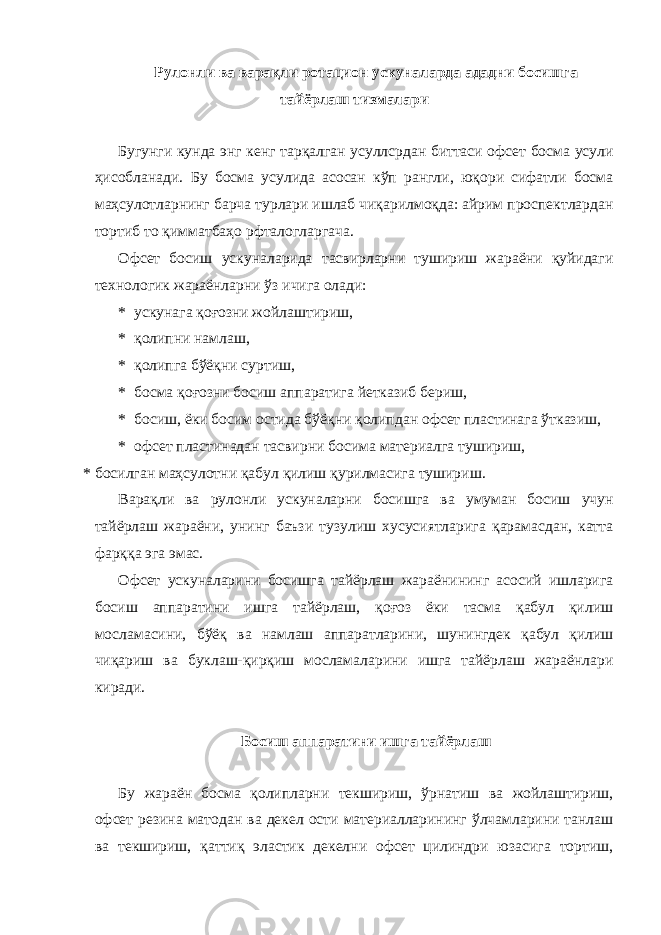 Рулонли ва варақли ротацион ускуналарда ададни босишга тайёрлаш тизмалари Бугунги кунда энг кенг тарқалган усуллсрдан биттаси офсет босма усули ҳисобланади. Бу босма усулида асосан кўп рангли, юқори сифатли босма маҳсулотларнинг барча турлари ишлаб чиқарилмоқда: айрим проспектлардан тортиб то қимматбаҳо рфталогларгача. Офсет босиш ускуналарида тасвирларни тушириш жараёни қуйидаги технологик жараёнларни ўз ичига олади: * ускунага қоғозни жойлаштириш, * қолипни намлаш, * қолипга бўёқни суртиш, * босма қоғозни босиш аппаратига йетказиб бериш, * босиш, ёки босим остида бўёқни қолипдан офсет пластинага ўтказиш, * офсет пластинадан тасвирни босима материалга тушириш, * босилган маҳсулотни қабул қилиш қурилмасига тушириш. Варақли ва рулонли ускуналарни босишга ва умуман босиш учун тайёрлаш жараёни, унинг баъзи тузулиш хусусиятларига қарамасдан, катта фарққа эга эмас. Офсет ускуналарини босишга тайёрлаш жараёнининг асосий ишларига босиш аппаратини ишга тайёрлаш, қоғоз ёки тасма қабул қилиш мосламасини, бўёқ ва намлаш аппаратларини, шунингдек қабул қилиш чиқариш ва буклаш-қирқиш мосламаларини ишга тайёрлаш жараёнлари киради. Босиш аппаратини ишга тайёрлаш Бу жараён босма қолипларни текшириш, ўрнатиш ва жойлаштириш, офсет резина матодан ва декел ости материалларининг ўлчамларини танлаш ва текшириш, қаттиқ эластик декелни офсет цилиндри юзасига тортиш, 