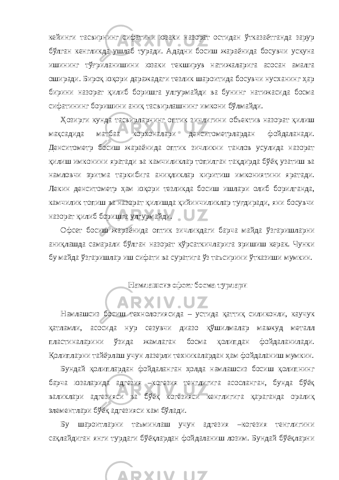 кейинги тасвирнинг сифатини юзаки назорат остидан ўтказаётганда зарур бўлган кенгликда ушлаб туради. Ададни босиш жараёнида босувчи ускуна ишининг тўғриланишини юзаки текширув натижаларига асосан амалга оширади. Бироқ юқори даражадаги тезлик шароитида босувчи нусханинг ҳар бирини назорат қилиб боришга улгурмайди ва бунинг натижасида босма сифатининг боришини аниқ тасвирлашнинг имкони бўлмайди. Ҳозирги кунда тасвирларнинг оптик зичлигини объектив назорат қилиш мақсадида матбаа корхоналари денситометрлардан фойдаланади. Денситометр босиш жараёнида оптик зичликни танлов усулида назорат қилиш имконини яратади ва камчиликлар топилган тақдирда бўёқ узатиш ва намловчи эритма таркибига аниқликлар киритиш имкониятини яратади. Лекин денситометр ҳам юқори тезликда босиш ишлари олиб борилганда, камчилик топиш ва назорат қилишда қийинчиликлар туғдиради, яни босувчи назорат қилиб боришга улгурмайди. Офсет босиш жараёнида оптик зичликдаги барча майда ўзгаришларни аниқлашда самарали бўлган назорат кўрсаткичларига эришиш керак. Чунки бу майда ўзгаришлар иш сифати ва суратига ўз таъсирини ўтказиши мумкин. Намлашсиз офсет босма турлари Намлашсиз босиш технологиясида – устида қаттиқ силиконли, каучук қатламли, асосида нур сезувчи диазо қўшилмалар мавжуд металл пластиналарини ўзида жамлаган босма қолипдан фойдаланилади. Қолипларни тайёрлаш учун лазерли техникалардан ҳам фойдаланиш мумкин. Бундай қолиплардан фойдаланган ҳолда намлашсиз босиш қолипнинг барча юзаларида адгезия –когезия тенглигига асосланган, бунда бўёқ валиклари адгезияси ва бўёқ когезияси кенглигига қараганда оралиқ элементлари бўёқ адгезияси кам бўлади. Бу шароитларни таъминлаш учун адгезия –когезия тенглигини сақлайдиган янги турдаги бўёқлардан фойдаланиш лозим. Бундай бўёқларни 