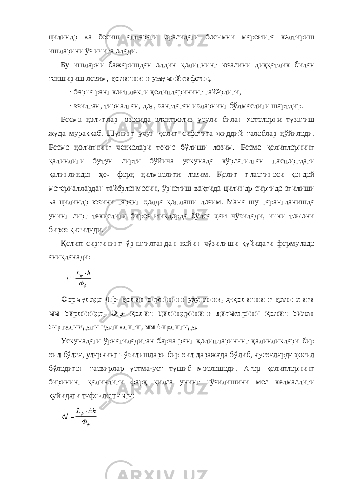 цилиндр ва босиш аппарати орасидаги босимни маромига келтириш ишларини ўз ичига олади. Бу ишларни бажаришдан олдин қолипнинг юзасини диққатлик билан текшириш лозим, қолипнинг умумий сифати, · барча ранг комплекти қолипларининг тайёрлиги, · эзилган, тирналган, доғ, занглаган изларнинг бўлмаслиги шартдир. Босма қолиплар юзасида электролиз усули билан хатоларни тузатиш жуда мураккаб. Шунинг учун қолип сифатига жиддий талаблар қўйилади. Босма қолипнинг чеккалари текис бўлиши лозим. Босма қолипларнинг қалинлиги бутун сирти бўйича ускунада кўрсатилган паспортдаги қалинликдан ҳеч фарқ қилмаслиги лозим. Қолип пластинаси қандай материаллардан тайёрланмасин, ўрнатиш вақтида цилиндр сиртида эгилиши ва цилиндр юзини таранг ҳолда қоплаши лозим. Мана шу тарангланишда унинг сирт текислиги бироз миқдорда бўлса ҳам чўзилади, ички томони бироз қисилади. Қолип сиртининг ўрнатилгандан кейин чўзилиши қуйидаги формулада аниқланади: Формулада Лф- қолип сиртининг узунлиги, ҳ-қолипнинг қалинлиги мм бирлигида, Фф- қолип цилиндрининг диаметрини қолип билан биргаликдаги қалинлиги, мм бирлигида. Ускунадаги ўрнатиладиган барча ранг қолипларининг қалинликлари бир хил бўлса, уларнинг чўзилишлари бир хил даражада бўлиб, нусхаларда ҳосил бўладиган тасвирлар устма-уст тушиб мослашади. Агар қолипларнинг бирининг қалинлиги фарқ қилса унинг чўзилишини мос келмаслиги қуйидаги тафсилотга эга: 