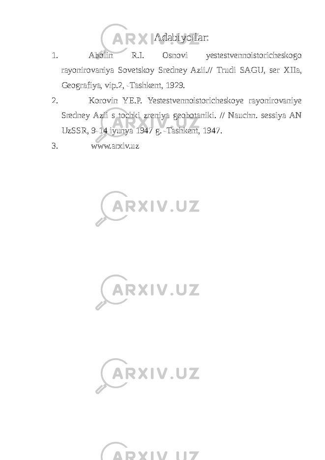 Adabiyotlar: 1. Abolin R.I. Osnovi yestestvennoistoricheskogo rayonirovaniya Sovetskoy Sredney Azii.// Trudi SAGU, ser XIIa, Geografiya, vip.2, -Tashkent, 1929. 2. Korovin YE.P. Yestestvennoistoricheskoye rayonirovaniye Sredney Azii s tochki zreniya geobotaniki. // Nauchn. sessiya AN UzSSR, 9-14 iyunya 1947 g. -Tashkent, 1947. 3. www.arxiv.uz 