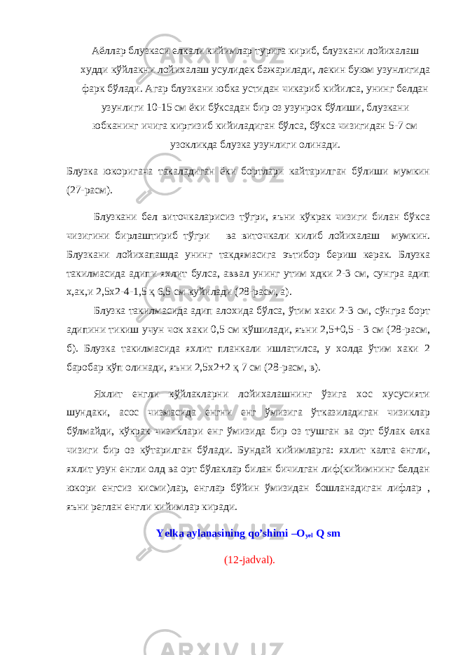 Аёллар блузкаси елкали кийимлар турига кириб, блузкани лойихалаш худди кўйлакни лойихалаш усулидек бажарилади, лекин буюм узунлигида фарк бўлади. Агар блузкани юбка устидан чикариб кийилса, унинг белдан узунлиги 10-15 см ёки бўксадан бир оз узунрок бўлиши, блузкани юбканинг ичига киргизиб кийиладиган бўлса, бўкса чизигидан 5-7 см узокликда блузка узунлиги олинади. Блузка юкоригача такаладиган ёки бортлари кайтарилган бўлиши мумкин (27-расм). Блузкани бел виточкаларисиз тўгри, яъни кўкрак чизиги билан бўкса чизигини бирлаштириб тўгри ва виточкали килиб лойихалаш мумкин. Блузкани лойихапашда унинг такдямасига эътибор бериш керак. Блузка такилмасида адипи яхлит булса, аввал унинг утим хдки 2-3 см, сунгра адип х,ак,и 2,5x2-4-1,5 қ 6,5 см куйилади (28-расм, а). Блузка такилмасида адип алохида бўлса, ўтим хаки 2-3 см, сўнгра борт адипини тикиш учун чок хаки 0,5 см кўшилади, яъни 2,5+0,5 - 3 см (28-расм, б). Блузка такилмасида яхлит планкали ишлатилса, у холда ўтим хаки 2 баробар кўп олинади, яъни 2,5x2+2 қ 7 см (28-расм, в). Яхлит енгли кўйлакларни лойихалашнинг ўзига хос хусусияти шундаки, асос чизмасида енгни енг ўмизига ўтказиладиган чизиклар бўлмайди, кўкрак чизиклари енг ўмизида бир оз тушган ва орт бўлак елка чизиги бир оз кўтарилган бўлади. Бундай кийимларга: яхлит калта енгли, яхлит узун енгли олд ва орт бўлаклар билан бичилган лиф(кийимнинг белдан юкори енгсиз кисми)лар, енглар бўйин ўмизидан бошланадиган лифлар , яъни реглан енгли кийимлар киради. Yelka aylanasining qo’shimi –O yel Q sm (1 2 -jadval). 