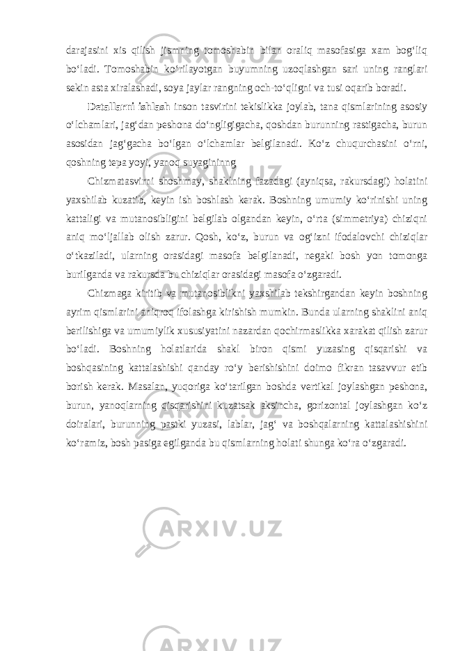 darajasini xis qilish jismning tomoshabin bilan oraliq masofasiga xam bog‘liq bo‘ladi. Tomoshabin ko‘rilayotgan buyumning uzoqlashgan sari uning ranglari sekin asta xiralashadi, soya jaylar rangning och-to‘qligni va tusi oqarib boradi. Detallarni ishlash inson tasvirini tekislikka joylab, tana qismlarining asosiy o‘lchamlari, jag‘dan peshona do‘ngligigacha, qoshdan burunning rastigacha, burun asosidan jag‘gacha bo‘lgan o‘lchamlar belgilanadi. Ko‘z chuqurchasini o‘rni, qoshning tepa yoyi, yanoq suyagininng Chizmatasvirni shoshmay, shaklning fazadagi (ayniqsa, rakursdagi) holatini yaxshilab kuzatib, keyin ish boshlash kerak. Boshning umumiy ko‘rinishi uning kattaligi va mutanosibligini belgilab olgandan keyin, o‘rta (simmetriya) chiziqni aniq mo‘ljallab olish zarur. Qosh, ko‘z, burun va og‘izni ifodalovchi chiziqlar o‘tkaziladi, ularning orasidagi masofa belgilanadi, negaki bosh yon tomonga burilganda va rakursda bu chiziqlar orasidagi masofa o‘zgaradi. Chizmaga kiritib va mutanosiblikni yaxshilab tekshirgandan keyin boshning ayrim qismlarini aniqroq ifolashga kirishish mumkin. Bunda ularning shaklini aniq berilishiga va umumiylik xususiyatini nazardan qochirmaslikka xarakat qilish zarur bo‘ladi. Boshning holatlarida shakl biron qismi yuzasing qisqarishi va boshqasining kattalashishi qanday ro‘y berishishini doimo fikran tasavvur etib borish kerak. Masalan, yuqoriga ko‘tarilgan boshda vertikal joylashgan peshona, burun, yanoqlarning qisqarishini kuzatsak aksincha, gorizontal joylashgan ko‘z doiralari, burunning pastki yuzasi, lablar, jag‘ va boshqalarning kattalashishini ko‘ramiz, bosh pasiga egilganda bu qismlarning holati shunga ko‘ra o‘zgaradi . 