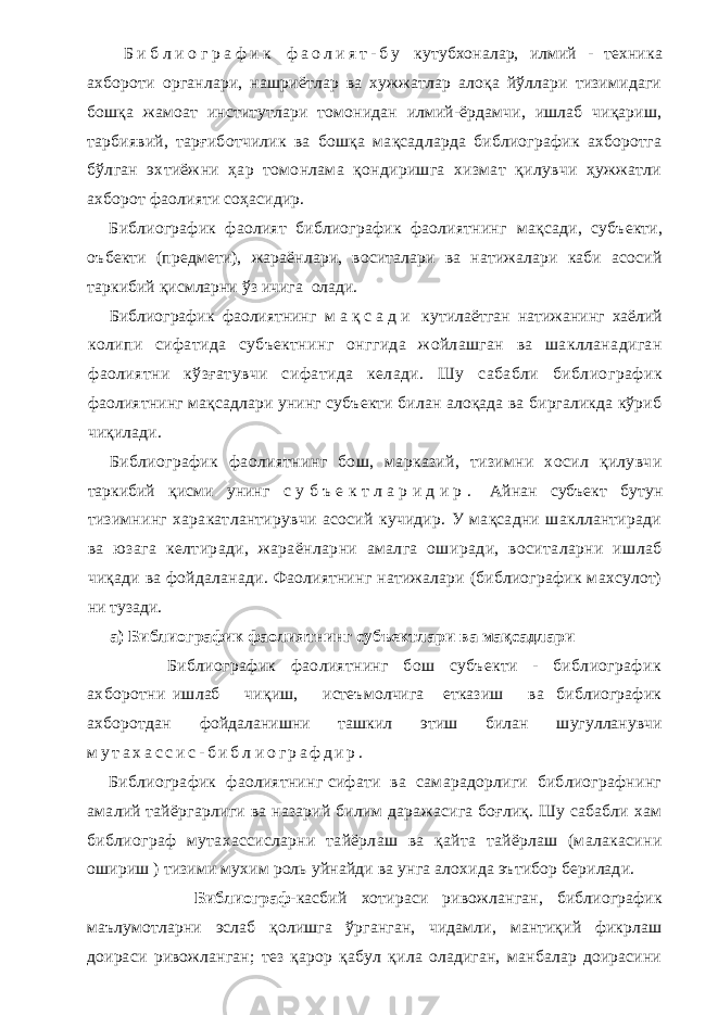  Б и б л и о г р а ф и к ф а о л и я т - б у кутубхоналар, илмий - техника ахбороти органлари, нашриётлар ва хужжатлар алоқа йўллари тизимидаги бошқа жамоат институтлари томонидан илмий-ёрдамчи, ишлаб чиқариш, тарбиявий, тарғиботчилик ва бошқа мақсадларда библиографик ахборотга б ўлган эхтиёжни ҳар томонлама қондиришга хизмат қилувчи ҳужжатли ахборот фаолияти соҳасидир. Библиографик фаолият библиографик фаолиятнинг мақсади, субъекти, оъбекти (предмети), жараёнлари, воситалари ва натижалари каби асосий таркибий қисмларни ўз ичига олади. Библиографик фаолиятнинг м а қ с а д и кутилаётган натижанинг хаёлий колипи сифатида субъектнинг онггида жойлашган ва шаклланадиган фаолиятни кўзғатувчи сифатида келади. Шу сабабли библиографик фаолиятнинг мақсадлари унинг субъекти билан алоқада ва биргаликда кўриб чиқилади. Библиографик фаолиятнинг бош, марказий, тизимни хосил қилувчи таркибий қисми унинг с у б ъ е к т л а р и д и р . Айнан субъект бутун тизимнинг харакатлантирувчи асосий кучидир. У мақсадни шакллантиради ва юзага келтиради, жараёнларни амалга оширади, воситаларни ишлаб чиқади ва фойдаланади. Фаолиятнинг натижалари (библиографик махсулот) ни тузади. а) Библиографик фаолиятнинг субъектлари ва мақсадлари Библиографик фаолиятнинг бош субъекти - библиографик ахборотни ишлаб чиқиш, истеъмолчига етказиш ва библиографик ахборотдан фойдаланишни ташкил этиш билан шугулланувчи м у т а х а с с и с - б и б л и о г р а ф д и р . Библиографик фаолиятнинг сифати ва самарадорлиги библиографнинг амалий тайёргарлиги ва назарий билим даражасига боғлиқ. Шу сабабли хам библиограф мутахассисларни тайёрлаш ва қайта тайёрлаш (малакасини ошириш ) тизими мухим роль уйнайди ва унга алохида эътибор берилади. Библиограф- касбий хотираси ривожланган, библиографик маълумотларни эслаб қолишга ўрганган, чидамли, мантиқий фикрлаш доираси ривожланган; тез қарор қабул қила оладиган, манбалар доирасини 