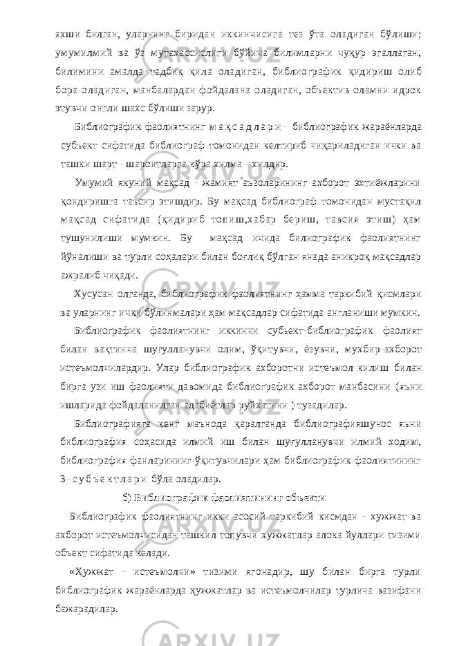 яхши билган, уларнинг биридан иккинчисига тез ўта оладиган бўлиши; умумилмий ва ўз мутахассислиги бўйича билимларни чуқур эгаллаган, билимини амалда тадбиқ қила оладиган, библиографик қидириш олиб бора оладиган, манбалардан фойдалана оладиган, объектив оламни идрок этувчи онгли шахс бўлиши зарур. Библиографик фаолиятнинг м а қ с а д л а р и - библиографик жараёнларда субъект сифатида библиограф томонидан келтириб чиқариладиган ички ва ташки шарт - шароитларга кўра хилма - хилдир. Умумий якуний мақсад - жамият аъзоларининг ахборот эхтиёжларини қондиришга таъсир этишдир. Бу мақсад библиограф томонидан мустақил м а қ с а д с и ф а т и д а ( қ и д и р и б т о п и ш , х а б а р б е р и ш , т а в с и я э т и ш ) ҳ а м тушунилиши мумкин. Бу мақсад ичида билиографик фаолиятнинг йўналиши ва турли соҳалари билан боғлиқ бўлган янада аникроқ мақсадлар ажралиб чиқади. Хусусан олганда, библиографик фаолиятнинг ҳамма таркибий қисмлари ва уларнинг ички бўлинмалари ҳам мақсадлар сифатида англаниши мумкин. Библиографик фаолиятнинг иккинчи субьект-библиографик фаолият билан вақтинча шуғулланувчи олим, ўқитувчи, ёзувчи, мухбир- ахборот истеъмолчилардир. Улар библиографик ахборотни истеъмол килиш билан бирга узи иш фаолияти давомида библиографик ахборот манбасини (яъни ишларида фойдаланилган адабиётлар руйхатини ) тузадилар. Библиографияга кенг маънода қаралганда библиографияшунос яьни библиография соҳасида илмий иш билан шуғулланувчи илмий ходим, библиография фанларининг ўқитувчилари ҳам библиографик фаолиятининг 3 - с у б ъ е к т л а р и бўла оладилар. б) Библиографик фаолиятининг объекти Библиографик фаолиятнинг икки асосий таркибий кисмдан - хужжат ва ахборот истеъмолчисидан ташкил топувчи хужжатлар алока йуллари тизими объект сифатида келади. «Ҳужжат - истеъмолчи» тизими ягонадир, шу билан бирга турли библиографик жараёнларда ҳужжатлар ва истеъмолчилар турлича вазифани бажарадилар. 