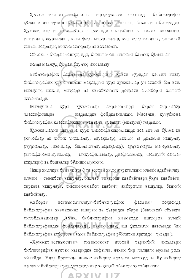 Ҳ у ж ж а т - аниқ ахборотни тарқатувчиси сифатида библиографик қўлланмалар тузиш (библиографиялаш) жараёнининг бевосита объектидир. Ҳужжатнинг таркиби турли - тумандир: китоблар ва кичик рисолалар, газеталар, журналлар, кино-фото материаллар, магнит тасмалари, тасвирий санъат асарлари, микротасвирлар ва хоказолар. Объект - биздан ташқарида, бизнинг онггимизга боғлиқ бўлмаган ҳолда мавжуд бўлган борлиқ ёки мавзу. Библиографик фаолиятда ҳужжатнинг қайси туридан қатъий назар библиографик қайта ишлаш мақсадига кўра ҳужжатлар уч асосий белгиси: мазмуни, шакли, мақсади ва китобхонлик доираси эътиборга олиниб ажратилади. Мазмунига кўра ҳужжатлар ажратилганда бирон – бир тайёр классификация жадвалдан фойдаланилади. Масалан, кутубхона библиография классификация жадвали, предмет (мавзули) жадвали. Ҳужжатларни шаклига кўра классификациялашда эса вақтли бўлмаган ( китоблар ва кичик рисолалар, варақалар), вақтли ва давомли нашрлар (журналлар, газеталар, бюллетенлар,варақалар), аудиовизуал материаллар ( кинофотоматериаллар, микрофильмлар, диафильмлар, тасвирий санъат асарлари) ва бошқалар бўлиши мумкин. Нашр хиллари бўйича эса 8 та асосий хили ажратилади: илмий адабиётлар, илмий - оммабоп нашрлар, ишлаб чиқариш адабиётлари,ўқув адабиёти, справка нашрлари, сиёсий-оммабоп адабиёт, ахборотли нашрлар, бадиий адабиётлар. Ахборот истеьмолчилари-библиографик фаолият соҳасида библиографик хизматнинг яширин ва тўғридан тўғри (бевосита) объекти ҳисобланадилар (яъни библиографик хизматда иштирок этмай библиографиядан фойдаланади, иккинчидан, иш фаолияти давомида ўзи библиографик ахборотни яъни библиографик рўйхатни яратади - тузади ). «Ҳужжат-истеъмолчи» тизимининг асосий таркибий қисмлари библиография нуқтаи назаридан сифатли, лекин бир хилдаги мухим роль уйнайди. Улар ўртасида доимо ахборот алоқаси мавжуд ва бу ахборот алоқаси библиографик фаолиятнинг хақиқий объекти ҳисобланади. 