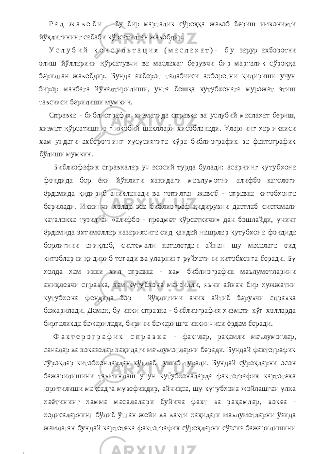 Р а д ж а в о б и - бу бир марталик сўроққа жавоб бериш имконияти йўқлигининг сабаби кўрсатилган жавобдир. У с л у б и й к о н с у л ь т а ц и я ( м а с л а х а т ) - б у зарур ахборотни олиш йўлларини кўрсатувчи ва маслахат берувчи бир марталик сўроққа берилган жавобдир. Бунда ахборот талабчиси ахборотни қидириши учун бирор манбага йўналтирилиши, унга бошқа кутубхонага мурожат этиш тавсияси берилиши мумкин. Справка - библиография хизматида справка ва услубий маслахат бериш, хизмат кўрсатишнинг ижобий шакллари хисобланади. Уларнинг хар иккиси хам ундаги ахборотнинг хусусиятига кўра библиографик ва фактографик бўлиши мумкин. Библиофафик справкалар уч асосий турда булади: асарнинг кутубхона фондида бор ёки йўклиги хакидаги маълумотни алифбо катологи ёрдамида қидириб аникланади ва топилган жавоб - справка китобхонга берилади. Иккинчи холда эса библиограф қидирувни дастлаб системали каталокка тузилган «алифбо - предмет кўрсаткичи» дан бошлайди, унинг ёрдамида эхтимоллар назариясига оид қандай нашрлар кутубхона фондида борлигини аниқлаб, системали каталогдан айнан шу масалага оид китобларни қидириб топади ва уларнинг руйхатини китобхонга беради. Бу холда хам икки хил справка - хам библиографик маълумотларини аниқловчи справка, хам кутубхона манзилли, яъни айнан бир хужжатни кутубхона фондида бор - йўқлигини аник айтиб берувчи справка бажарилади. Демак, бу икки справка - библиография хизмати кўп холларда биргаликда бажарилади, бирини бажаришга иккинчиси ёрдам беради. Ф а к т о р о г р а ф и к с п р а в к а - фактлар, рақамли маълумотлар, саналар ва хоказолар хақидаги маълумотларни беради. Бундай фактографик сўроқлар китобхонлардан кўплаб тушиб туради. Бундай сўроқларни осон бажарилишини таъминлаш учун кутубхоналарда фактографик картотека юритилиши мақсадга мувофикдир, айниқса, шу кутубхона жойлашган улка хаётининг хамм а м асалалари буйича ф акт ва рақам лар, вокеа - ходисаларнинг бўлиб ўтган жойи ва вакти хақидаги маълумотларни ўзида жамлаган бундай картотека фактографик сўроқларни сўзсиз бажарилишини 