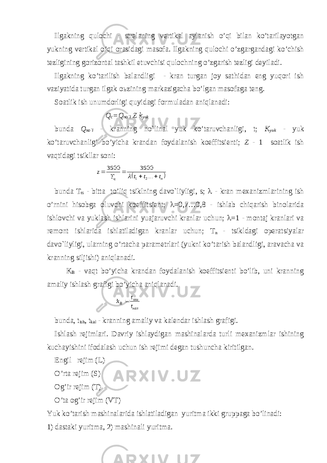 Ilgakning qulochi - strelaning vertikal aylanish o’qi bilan ko’tarilayotgan yukning vertikal o’qi orasidagi masofa. Ilgakning qulochi o’zgargandagi ko’chish tezligining gorizontal tashkil etuvchisi qulochning o’zgarish tezligi deyiladi. Ilgakning ko’tarilish balandligi - kran turgan joy sathidan eng yuqori ish vaziyatida turgan ilgak o ь zining markazigacha bo’lgan masofaga teng. Soatlik ish unumdorligi quyidagi formuladan aniqlanadi: Q c = Q no`l Z k yuk bunda Q no`l - kranning no`linal yuk ko’taruvchanligi, t; K yuk - yuk ko’taruvchanligi bo’yicha krandan foydalanish koeffitsienti; Z - 1 soatlik ish vaqtidagi tsikllar soni: n ц t t t T z     ... 3600 3600 2 1  bunda T ts - bitta to’liq tsiklning davo`liyligi, s;  - kran mexanizmlarining ish o’rnini hisobga oluvchi koeffitsient;  =0,7…0,8 - ishlab chiqarish binolarida ishlovchi va yuklash ishlarini yuajaruvchi kranlar uchun;  =1 - montaj kranlari va remont ishlarida ishlatiladigan kranlar uchun; T n - tsikldagi operatsiyalar davo`liyligi, ularning o’rtacha parametrlari (yukni ko’tarish balandligi, aravacha va kranning siljishi) aniqlanadi. K B - vaqt bo’yicha krandan foydalanish koeffitsienti bo’lib, uni kranning amaliy ishlash grafigi bo’yicha aniqlanadi. кал иш B t t k  bunda, t ish , t kal - kranning amaliy va kalendar ishlash grafigi. Ishlash rejimlari. Davriy ishlaydigan mashinalarda turli mexanizmlar ishining kuchayishini ifodalash uchun ish rejimi degan tushuncha kiritilgan. Engil rejim (L) O’rta rejim (S) Og’ir rejim (T) O’ta og’ir rejim (VT) Yuk ko’tarish mashinalarida ishlatiladigan yuritma ikki gruppaga bo’linadi: 1) dastaki yuritma, 2) mashinali yuritma. 