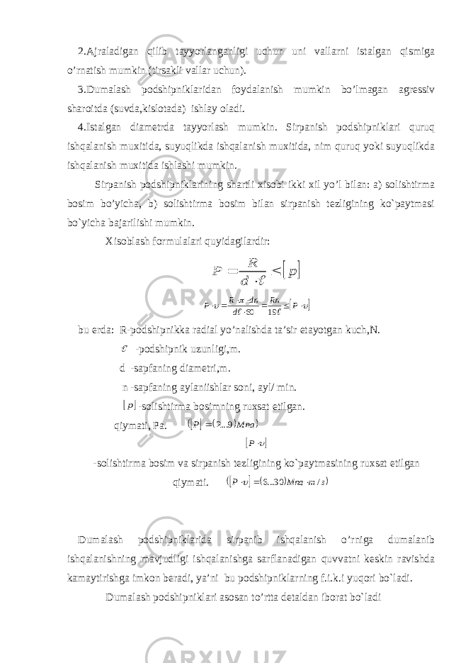 2.Ajraladigan qilib tayyorlanganligi uchun uni vallarni istalgan qismiga o’rnatish mumkin (tirsakli vallar uchun). 3.Dumalash podshipniklaridan foydalanish mumkin bo’lmagan agressiv sharoitda (suvda,kislotada) ishlay oladi. 4.Istalgan diametrda tayyorlash mumkin. Sirpanish podshipniklari quruq ishqalanish muxitida, suyuqlikda ishqalanish muxitida, nim quruq yoki suyuqlikda ishqalanish muxitida ishlashi mumkin. Sirpanish podshipniklarining shartli xisobi ikki xil yo’l bilan: a) solishtirma bosim bo’yicha, b) solishtirma bosim bilan sirpanish tezligining ko`paytmasi bo`yicha bajarilishi mumkin. Xisoblash formulalari quyidagilardir:  p d R P                 P Rn d dn R P   19 60 bu erda: R-podshipnikka radial yo’nalishda ta’sir etayotgan kuch,N.  -podshipnik uzunligi,m. d -sapfaning diametri,m. n -sapfaning aylaniishlar soni, ayl/ min.  p -solishtirma bosimning ruxsat etilgan. qiymati, Pa.       Mna P 9...2   P -solishtirma bosim va sirpanish tezligining ko`paytmasining ruxsat etilgan qiymati.      s m Mna P / 30...6    Dumalash podshipniklarida sirpanib ishqalanish o’rniga dumalanib ishqalanishning mavjudligi ishqalanishga sarflanadigan quvvatni keskin ravishda kamaytirishga imkon beradi, ya’ni bu podshipniklarning f.i.k.i yuqori bo`ladi. Dumalash podshipniklari asosan to’rtta detaldan iborat bo`ladi 