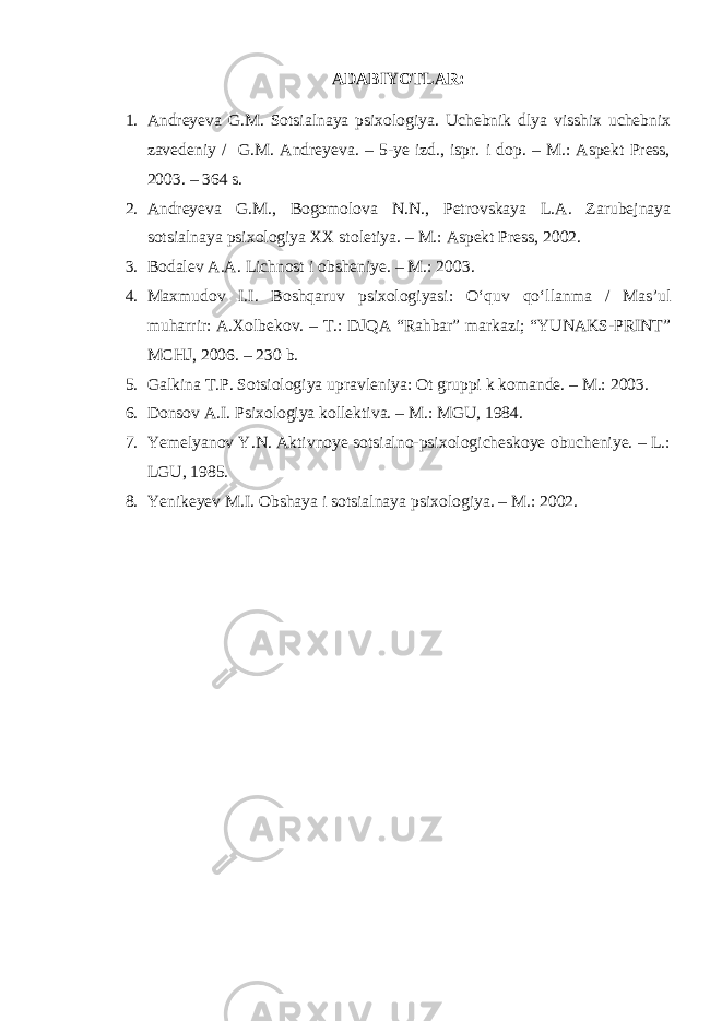 ADABIYOTLAR: 1. Andreyeva G.M. Sotsialnaya psixologiya. Uchebnik dlya visshix uchebnix zavedeniy / G.M. Andreyeva. – 5-ye izd., ispr. i dop. – M.: Aspekt Press, 2003. – 364 s. 2. Andreyeva G.M., Bogomolova N.N., Petrovskaya L.A. Zarubejnaya sotsialnaya psixologiya XX stoletiya. – M.: Aspekt Press, 2002. 3. Bodalev A.A. Lichnost i obsheniye. – M.: 2003. 4. Maxmudov I.I. Boshqaruv psixologiyasi: O‘quv qo‘llanma / Mas’ul muharrir: A.Xolbekov. – T.: DJQA “Rahbar” markazi; “YUNAKS-PRINT” MCHJ, 2006. – 230 b. 5. Galkina T.P. Sotsiologiya upravleniya: Ot gruppi k komande. – M.: 2003. 6. Donsov A.I. Psixologiya kollektiva. – M.: MGU, 1984. 7. Yemelyanov Y.N. Aktivnoye sotsialno-psixologicheskoye obucheniye. – L.: LGU, 1985. 8. Yenikeyev M.I. Obshaya i sotsialnaya psixologiya. – M.: 2002. 