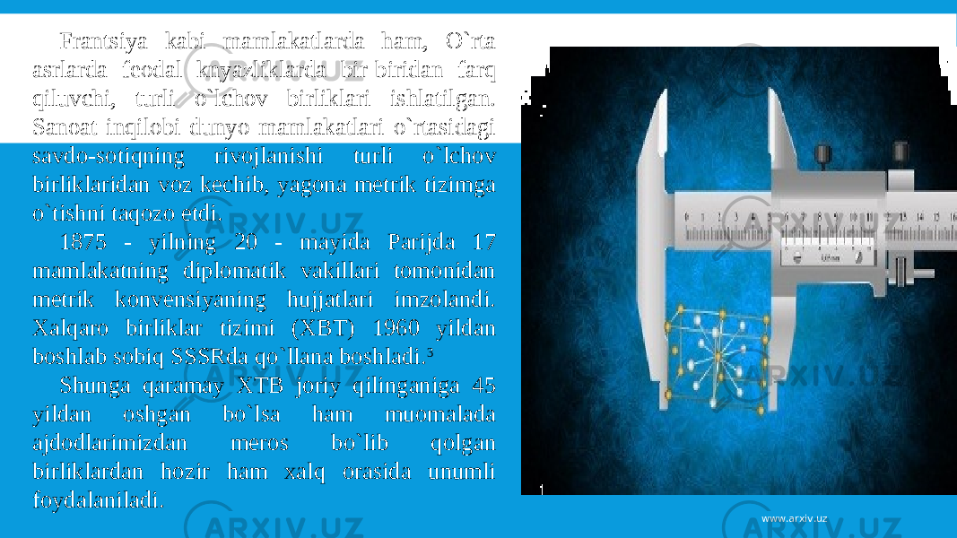 Frantsiya kabi mamlakatlarda ham, O`rta asrlarda feodal knyazliklarda bir-biridan farq qiluvchi, turli o`lchov birliklari ishlatilgan. Sanoat inqilobi dunyo mamlakatlari o`rtasidagi savdo-sotiqning rivojlanishi turli o`lchov birliklaridan voz kechib, yagona metrik tizimga o`tishni taqozo etdi. 1875 - yilning 20 - mayida Parijda 17 mamlakatning diplomatik vakillari tomonidan metrik konvensiyaning hujjatlari imzolandi. Xalqaro birliklar tizimi (XBT) 1960 yildan boshlab sobiq SSSRda qo`llana boshladi. 3 Shunga qaramay XTB joriy qilinganiga 45 yildan oshgan bo`lsa ham muomalada ajdodlarimizdan meros bo`lib qolgan birliklardan hozir ham xalq orasida unumli foydalaniladi. www.arxiv.uz 