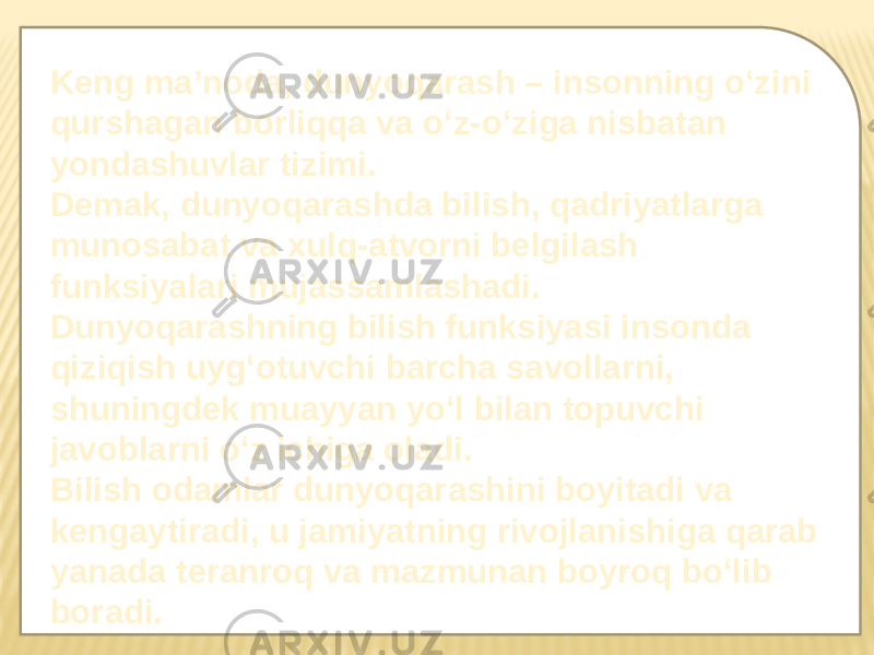 Keng ma’noda, dunyoqarash – insonning o‘zini qurshagan borliqqa va o‘z-o‘ziga nisbatan yondashuvlar tizimi. Demak, dunyoqarashda bilish, qadriyatlarga munosabat va xulq-atvorni belgilash funksiyalari mujassamlashadi. Dunyoqarashning bilish funksiyasi insonda qiziqish uyg‘otuvchi barcha savollarni, shuningdek muayyan yo‘l bilan topuvchi javoblarni o‘z ichiga oladi. Bilish odamlar dunyoqarashini boyitadi va kengaytiradi, u jamiyatning rivojlanishiga qarab yanada teranroq va mazmunan boyroq bo‘lib boradi. 