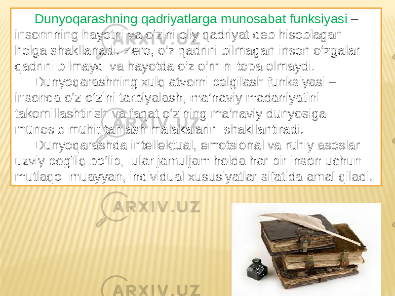Dunyoqarashning qadriyatlarga munosabat funksiyasi – insonnning hayotni va o‘zini oliy qadriyat deb hisoblagan holga shakllanadi. Zero, o‘z qadrini bilmagan inson o‘zgalar qadrini bilmaydi va hayotda o‘z o‘rnini topa olmaydi. Dunyoqarashning xulq atvorni belgilash funksiyasi – insonda o‘z-o‘zini tarbiyalash, ma’naviy madaniyatini takomillashtirish va faqat o‘zining ma’naviy dunyosiga munosib muhit tanlash malakalarini shakllantiradi. Dunyoqarashda intellektual, emotsional va ruhiy asoslar uzviy bog‘liq bo‘lib, ular jamuljam holda har bir inson uchun mutlaqo muayyan, individual xususiyatlar sifatida amal qiladi. 