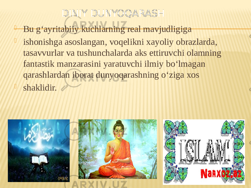  Bu g‘ayritabiiy kuchlarning real mavjudligiga  ishonishga asoslangan, voqelikni xayoliy obrazlarda, tasavvurlar va tushunchalarda aks ettiruvchi olamning fantastik manzarasini yaratuvchi ilmiy bo‘lmagan qarashlardan iborat dunyoqarashning o‘ziga xos  shaklidir. DINIY DUNYOQARASH 