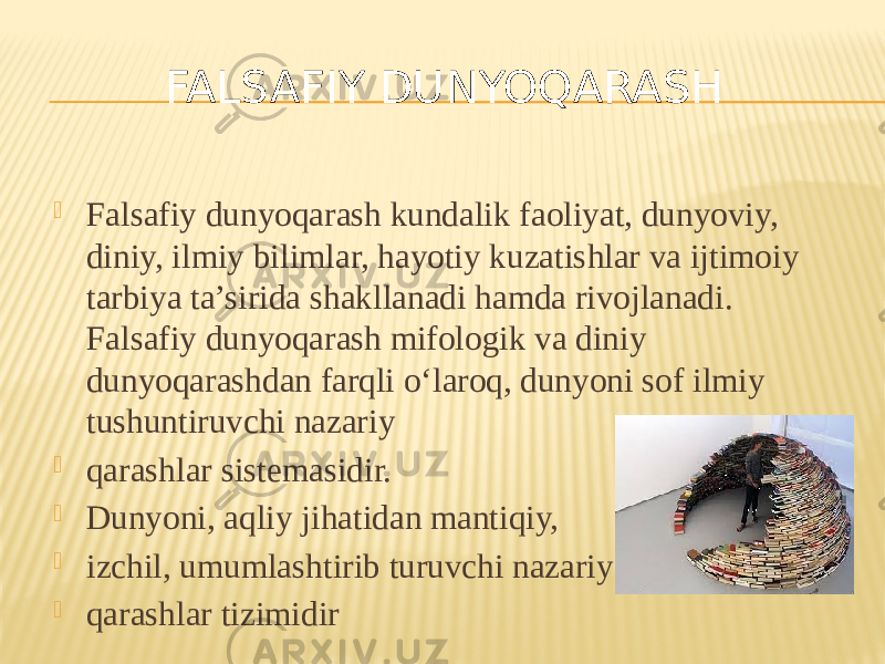  Falsafiy dunyoqarash kundalik faoliyat, dunyoviy, diniy, ilmiy bilimlar, hayotiy kuzatishlar va ijtimoiy tarbiya ta’sirida shakllanadi hamda rivojlanadi. Falsafiy dunyoqarash mifologik va diniy dunyoqarashdan farqli o‘laroq, dunyoni sof ilmiy tushuntiruvchi nazariy  qarashlar sistemasidir.  Dunyoni, aqliy jihatidan mantiqiy,  izchil, umumlashtirib turuvchi nazariy  qarashlar tizimidir FALSAFIY DUNYOQARASH 