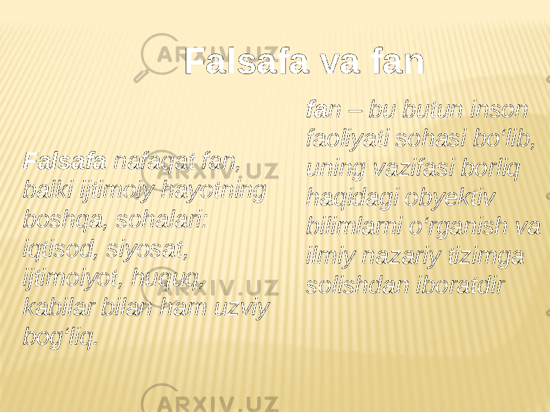 Falsafa va fan Falsafa nafaqat fan, balki ijtimoiy hayotning boshqa, sohalari: iqtisod, siyosat, ijtimoiyot, huquq, kabilar bilan ham uzviy bog‘liq. fa n – bu butun inson faoliyati sohasi bo‘lib, uning vazifasi borliq haqidagi obyektiv bilimlarni o‘rganish va ilmiy nazariy tizimga solishdan iboratdir 