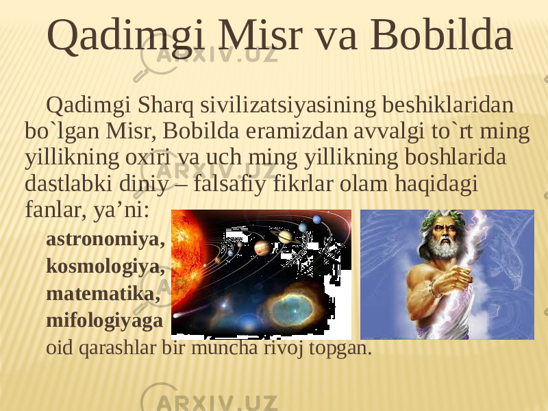 Qadimgi Misr va Bobilda Qadimgi Sharq sivilizatsiyasining beshiklaridan bo`lgan Misr, Bоbilda eramizdan avvalgi to`rt ming yillikning охiri va uch ming yillikning bоshlarida dastlabki diniy – falsafiy fikrlar оlam haqidagi fanlar, ya’ni: astrоnоmiya, kоsmоlоgiya, matematika, mifоlоgiyaga оid qarashlar bir muncha rivоj tоpgan. 