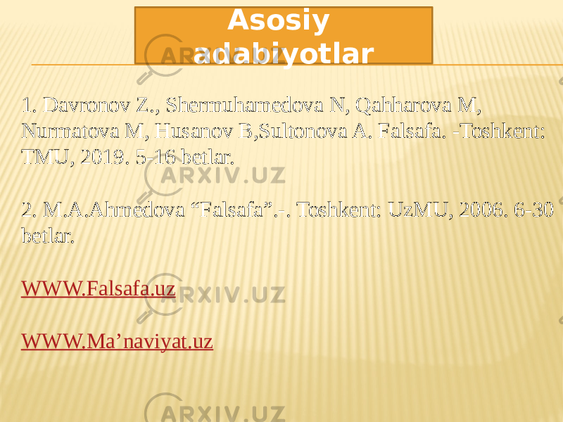 1. Davronov Z., Shermuhamedova N, Qahharova M, Nurmatova M, Husanov B,Sultonova A. Falsafa. -Toshkent: TMU, 2019. 5-16 betlar. 2. M.A.Ahmedova “Falsafa”.-. Toshkent: UzMU, 2006. 6-30 betlar. WWW.Falsafa.uz WWW.Ma’naviyat.uz Asosiy adabiyotlar 