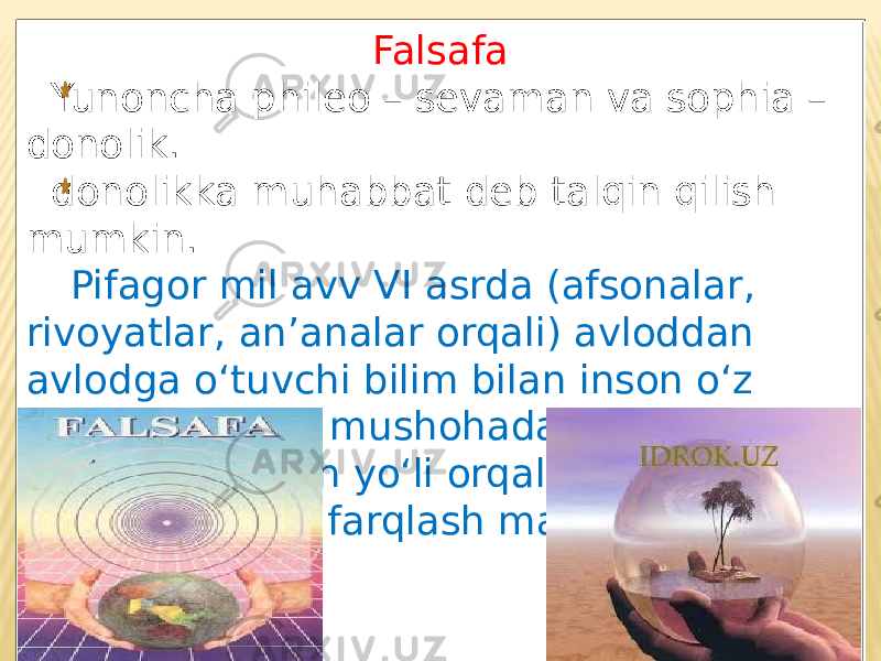 Falsafa Yunoncha phileo – sevaman va sophia – donolik. donolikka muhabbat deb talqin qilish mumkin. Pifagor mil avv VI asrda (afsonalar, rivoyatlar, an’analar orqali) avloddan avlodga o‘tuvchi bilim bilan inson o‘z aqliga tayanib, mushohada yuritish va tanqidiy fikrlash yo‘li orqali olishi mumkin bo‘lgan bilimni farqlash maqsadida ishlatgan. 