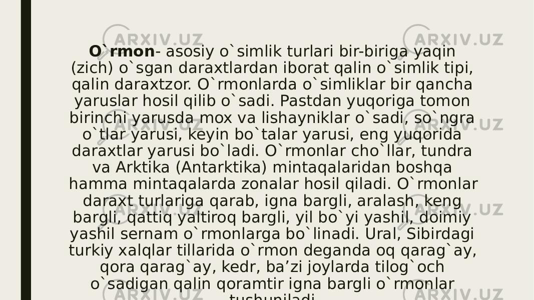 O`rmon - asosiy o`simlik tur lari bir-biriga yaqin (zich) o`sgan daraxtlardan iborat qalin o`simlik tipi, qalin daraxtzor. O`rmonlarda o`simliklar bir qancha yaruslar hosil qilib o`sadi. Pastdan yuqoriga tomon birinchi yarusda mox va lishayniklar o`sadi, so`ngra o`tlar yarusi, keyin bo`talar yarusi, eng yuqorida daraxtlar yarusi bo`ladi. O`rmonlar cho`llar, tundra va Ark tika (Antarktika) mintaqalaridan boshqa hamma mintaqalarda zonalar hosil qiladi. O`rmonlar daraxt turlariga qarab, igna barg li, aralash, keng bargli, qattiq yaltiroq bargli, yil bo`yi yashil, doimiy yashil sernam o`rmonlarga bo`linadi. Ural, Sibirdagi turkiy xalqlar tillarida o`rmon deganda oq qarag`ay, qora qarag`ay, kedr, ba’ zi joylarda tilog`och o`sadigan qalin qoramtir igna bargli o`rmon lar tushuniladi. 