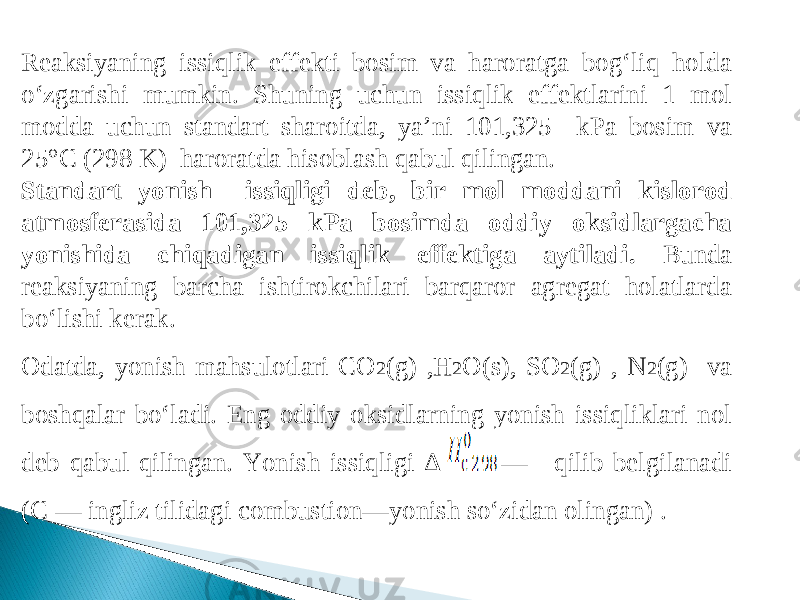 Reaksiyaning issiqlik effekti bosim va haroratga bog‘liq holda o‘zgarishi mumkin. Shuning uchun issiqlik effektlarini 1 mol modda uchun standart sharoitda, ya’ni 101,325 kPa bosim va 25°C (298 K) haroratda hisoblash qabul qilingan. Standart yonish issiqligi deb, bir mol moddani kislo rod atmosferasida 101,325 kPa bosimda oddiy oksidlargacha yonishida chiqadigan issiqlik effektiga aytiladi. Bunda reaksiyaning barcha ishtirokchilari barqaror agregat holatlarda bo‘lishi kerak. Odatda, yonish mahsulotlari CO 2 (g) ,H 2 O(s), SO 2 (g) , N 2 (g) va boshqalar bo‘ladi. Eng oddiy oksidlarning yonish issiqliklari nol deb qabul qilingan. Yonish issiqligi Δ —  qilib belgilanadi (C — ingliz tilidagi combustion—yonish so‘zidan olingan) . 