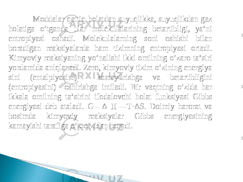 Moddalar qattiq holatdan suyuqlikka, suyuqlikdan gaz holatiga o‘tganda ular molekulalarining betartibligi, ya’ni entropiyasi oshadi. Molekulalarning soni oshishi bilan boradigan reaksiyalarda ham tizimning entropiyasi ortadi. Kimyoviy reaksiyaning yo‘nalishi ikki omilning o‘zaro ta’siri yordamida aniqlanadi. Zero, kimyoviy tizim o‘zining energiya sini (entalpiyasini) kamaytirishga va betartibligini (entropiyasini) oshirishga intiladi. Bir vaqtning o‘zida har ikkala omilning ta’sirini ifodalovchi holat funksiya si Gibbs energiyasi deb ataladi. G = Δ H —T·ΔS. Doimiy harorat va bosimda kimyoviy reak siyalar Gibbs energiya sining kamayishi tarafiga o‘z-o‘zidan boradi. 