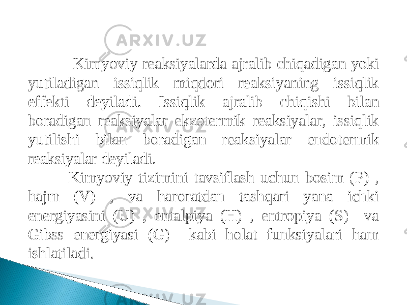  Kimyoviy reaksiyalarda ajralib chiqadigan yoki yutiladi gan issiqlik miqdori reaksiyaning issiqlik effekti deyiladi. Issiqlik ajralib chiqishi bilan boradigan reaksiyalar ekzotermik reaksiyalar, issiqlik yutilishi bilan boradi gan reaksiyalar endotermik reaksiyalar deyiladi. Kimyoviy tizimini tavsiflash uchun bosim (P) , hajm (V) , va haroratdan tashqari yana ichki energiyasini (U) , entalpiya (H) , entropiya (S) va Gibss energiyasi (G) kabi holat funksiyalari ham ishlatiladi. 