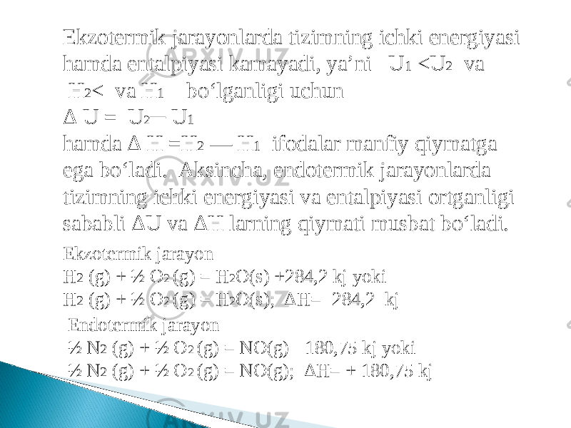 Ekzotermik jarayonlarda tizimning ichki energiyasi hamda entalpiyasi kamayadi, ya’ni   U 1  <U 2   va  H 2 <  va H 1    bo‘lganligi uchun Δ U =  U 2 ─ U 1 hamda Δ H =H 2  — H 1 ifodalar manfiy qiymatga ega bo‘ladi. Aksincha, endotermik jarayonlarda tizimning ichki energiyasi va entalpiyasi ortganligi sababli ΔU va ΔH larning qiymati musbat bo‘ladi. Ekzotermik jarayon H 2 (g) + ½ O 2 (g) = H 2 O(s) +284,2 kj yoki H 2 (g) + ½ O 2 (g) = H 2 O(s); ΔH= -284,2 kj Endotermik jarayon ½ N 2 (g) + ½ O 2 (g) = NO(g) - 180,75 kj yoki ½ N 2 (g) + ½ O 2 (g) = NO(g); ΔH= + 180,75 kj 