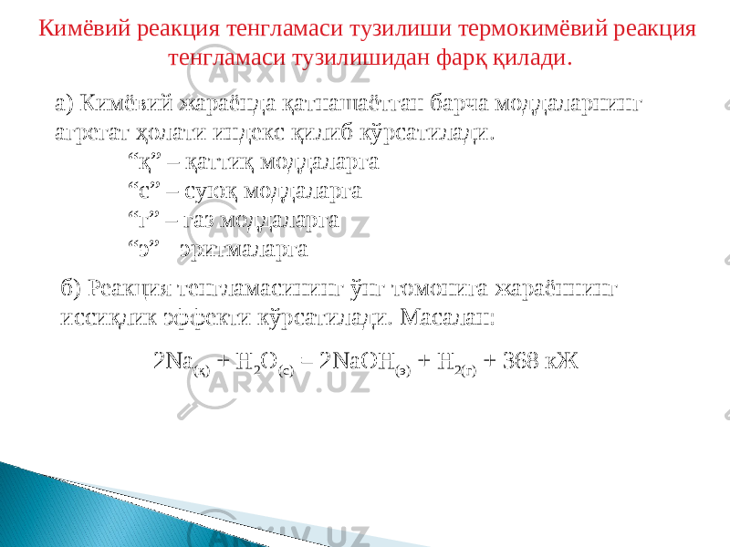 Кимёвий реакция тенгламаси тузилиши термокимёвий реакция тенгламаси тузилишидан фарқ қилади. а) Кимёвий жараёнда қатнашаётган барча моддаларнинг агрегат ҳолати индекс қилиб кўрсатилади. “ қ” – қаттиқ моддаларга “ с” – суюқ моддаларга “ г” – газ моддаларга “ э” - эритмаларга б) Реакция тенгламасининг ўнг томонига жараённинг иссиқлик эффекти кўрсатилади. Масалан: 2 Na ( қ ) + H 2 O (с) = 2NaOH (э) + H 2 (г) + 368 кЖ 