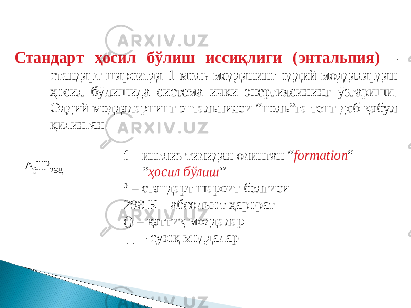 Стандарт ҳосил бўлиш иссиқлиги (энтальпия) – стандарт шароитда 1 моль модданинг оддий моддалардан ҳосил бўлишида система ички энергиясининг ўзгариши. Оддий моддаларнинг энтальпияси “ноль”га тенг деб қабул қилинган. Δ f H 0 298, f – инглиз тилидан олинган “ formation ” “ ҳосил бўлиш ” 0 – стандарт шароит белгиси 298 К – абсольют ҳарорат () – қаттиқ моддалар [ ] – суюқ моддалар 