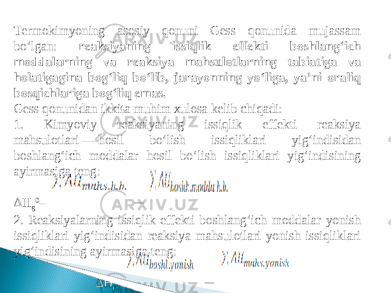 Тermokimyoning asosiy qonuni Gess qonunida mujassam bo‘lgan: reaksiyaning issiqlik effekti boshlang‘ich moddalarning va reaksiya mahsulotlarning tabiatiga va holatigagina bog‘liq bo‘lib, jarayonning yo‘liga, ya’ni oraliq bosqichlariga bog‘liq emas. Gess qonunidan ikkita muhim xulosa kelib chiqadi: 1. Kimyoviy reaksiyaning issiqlik effekti reaksiya mahsulotlari — hosil bo‘lish issiqliklari yig‘indisidan boshlang‘ich moddalar hosil bo‘lish issiqliklari yig‘indi sining ayirmasiga teng: Δ H g 0 = ─ 2. Reaksiyalarning issiqlik effekti boshlang‘ich moddalar yonish issiqliklari yig‘indisidan reaksiya mahsulotlari yonish issiqliklari yig‘indisining ayirma siga teng: Δ H r 0 = ─ 