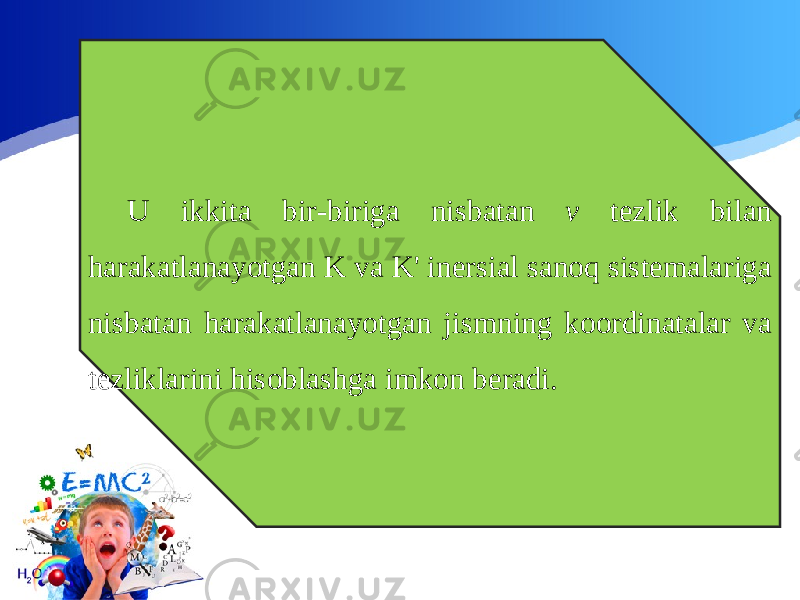 U ikkita bir-biriga nisbatan v tezlik bilan harakatlanayotgan K va K&#39; inersial sanoq sistemalariga nisbatan harakatlanayotgan jismning koordinatalar va tezliklarini hisoblashga imkon beradi. 