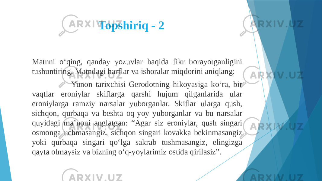 Topshiriq - 2 Matnni o‘qing, qanday yozuvlar haqida fikr borayotganligini tushuntiring. Matndagi harflar va ishoralar miqdorini aniqlang: Yunon tarixchisi Gerodotning hikoyasiga ko‘ra, bir vaqtlar eroniylar skiflarga qarshi hujum qilganlarida ular eroniylarga ramziy narsalar yuborganlar. Skiflar ularga qush, sichqon, qurbaqa va beshta oq-yoy yuborganlar va bu narsalar quyidagi ma’noni anglatgan: “Agar siz eroniylar, qush singari osmonga uchmasangiz, sichqon singari kovakka bekinmasangiz yoki qurbaqa singari qo‘lga sakrab tushmasangiz, elingizga qayta olmaysiz va bizning o‘q-yoylarimiz ostida qirilasiz”. 