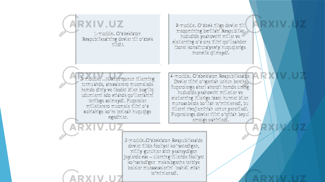 1-modda. O‘zbekiston Respublikasining davlat tili o‘zbek tilidir. 2-modda . O‘zbek tiliga davlat tili maqomining berilishi Respublika hududida yashovchi millat va elatlarning o‘z ona tilini qo‘llashdan iborat konstitutsiyaviy huquqlariga monelik qilmaydi. 3-modda . …Ushbu qonun tillarning turmushda, shaxslararo muamalada hamda diniy va ibodat bilan bog‘liq udumlarni ado etishda qo‘llanishini tartibga solmaydi. Fuqarolar millatlararo muomala tilini o‘z xohishiga ko‘ra tanlash huquqiga egadirlar. 4-modda . O‘zbekiston Respublikasida Davlat tilini o‘rganish uchun barcha fuqarolarga shart-sharoit hamda uning hududida yashovchi millatlar va elatlarning tillariga izzat-hurmat bilan munosabatda bo‘lish ta’minlanadi, bu tillarni rivojlantirish uchun yaratiladi. Fuqarolarga davlat tilini o‘qitish bepul amalga oshiriladi. 5-modda .O‘zbekiston Respublikasida davlat tilida faoliyat ko‘rsatadigan, milliy guruhlar zich yashaydigan joylarda esa – ularning tillarida faoliyat ko‘rsatadigan maktabgacha tarbiya bolalar muassasalarini tashkil etish ta’minlanadi. 