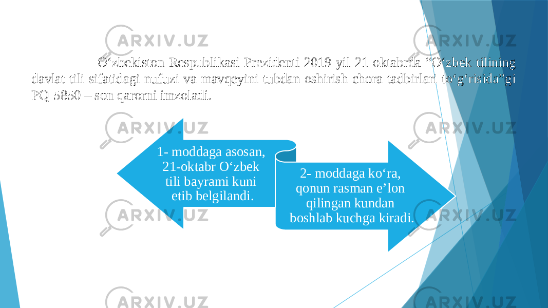  O‘zbekiston Respublikasi Prezidenti 2019-yil 21-oktabrda “O‘zbek tilining davlat tili sifatidagi nufuzi va mavqeyini tubdan oshirish chora-tadbirlari to‘g‘risida”gi PQ-5850 – son qarorni imzoladi. 1- moddaga asosan, 21-oktabr O‘zbek tili bayrami kuni etib belgilandi. 2- moddaga ko‘ra, qonun rasman e’lon qilingan kundan boshlab kuchga kiradi. 