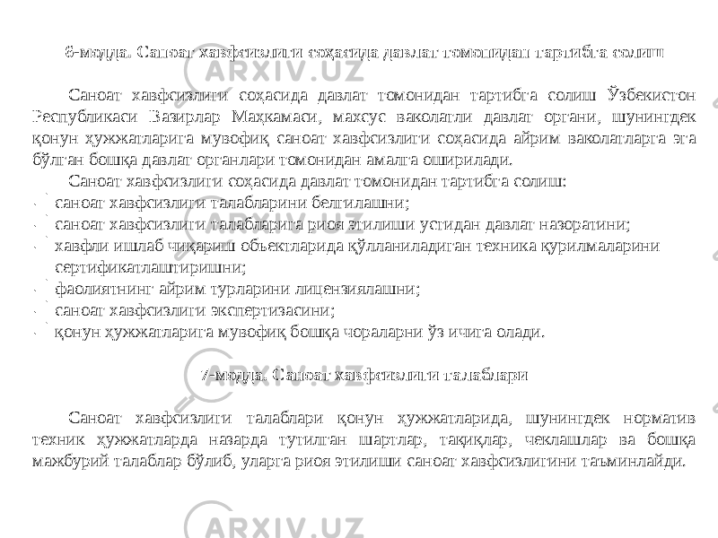 6-модда. Саноат хавфсизлиги соҳасида давлат томонидан тартибга солиш Саноат хавфсизлиги соҳасида давлат томонидан тартибга солиш Ўзбекистон Республикаси Вазирлар Маҳкамаси, махсус ваколатли давлат органи, шунингдек қонун ҳужжатларига мувофиқ саноат хавфсизлиги соҳасида айрим ваколатларга эга бўлган бошқа давлат органлари томонидан амалга оширилади. Саноат хавфсизлиги соҳасида давлат томонидан тартибга солиш:  саноат хавфсизлиги талабларини белгилашни;  саноат хавфсизлиги талабларига риоя этилиши устидан давлат назоратини;  хавфли ишлаб чиқариш объектларида қўлланиладиган техника қурилмаларини сертификатлаштиришни;  фаолиятнинг айрим турларини лицензиялашни;  саноат хавфсизлиги экспертизасини;  қонун ҳужжатларига мувофиқ бошқа чораларни ўз ичига олади. 7-модда. Саноат хавфсизлиги талаблари Саноат хавфсизлиги талаблари қонун ҳужжатларида, шунингдек норматив техник ҳужжатларда назарда тутилган шартлар, тақиқлар, чеклашлар ва бошқа мажбурий талаблар бўлиб, уларга риоя этилиши саноат хавфсизлигини таъминлайди. 