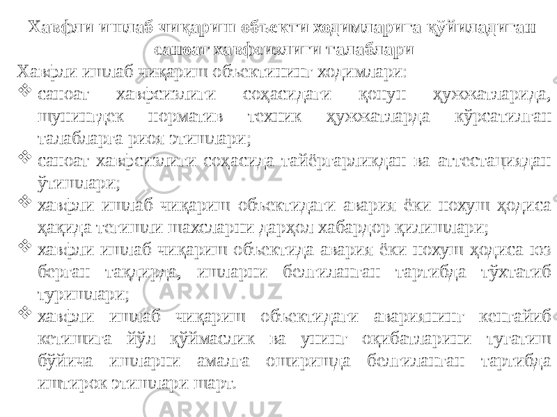 Хавфли ишлаб чиқариш объекти ходимларига қўйиладиган саноат хавфсизлиги талаблари Хавфли ишлаб чиқариш объектининг ходимлари:  саноат хавфсизлиги соҳасидаги қонун ҳужжатларида, шунингдек норматив техник ҳужжатларда кўрсатилган талабларга риоя этишлари;  саноат хавфсизлиги соҳасида тайёргарликдан ва аттестациядан ўтишлари;  хавфли ишлаб чиқариш объектидаги авария ёки нохуш ҳодиса ҳақида тегишли шахсларни дарҳол хабардор қилишлари;  хавфли ишлаб чиқариш объектида авария ёки нохуш ҳодиса юз берган тақдирда, ишларни белгиланган тартибда тўхтатиб туришлари;  хавфли ишлаб чиқариш объектидаги авариянинг кенгайиб кетишига йўл қўймаслик ва унинг оқибатларини тугатиш бўйича ишларни амалга оширишда белгиланган тартибда иштирок этишлари шарт. 